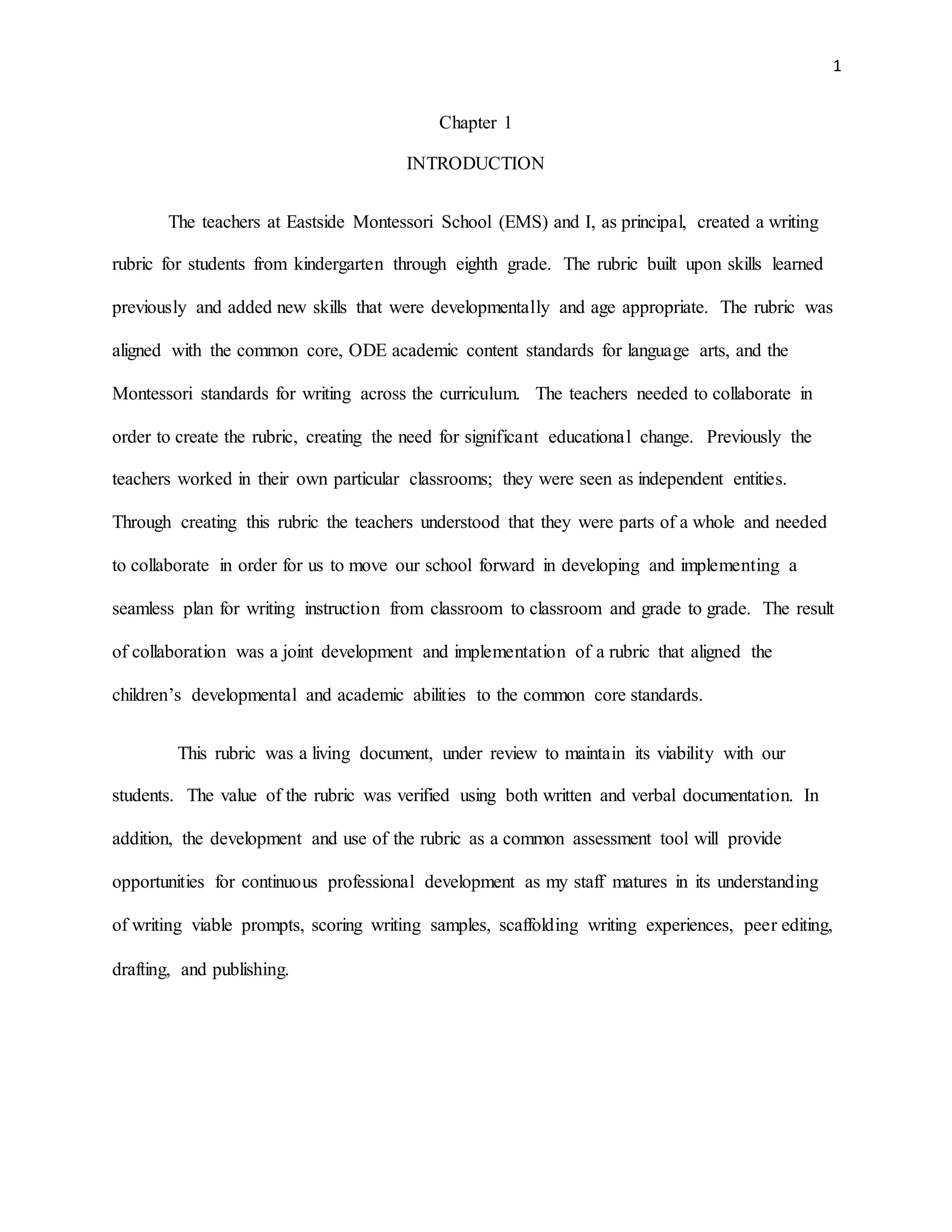 1
Chapter 1
INTRODUCTION
The teachers at Eastside Montessori School (EMS) and I, as principal, created a writing
rubric for students from kindergarten through eighth grade. The rubric built upon skills learned
previously and added new skills that were developmentally and age appropriate. The rubric was
aligned with the common core, ODE academic content standards for language arts, and the
Montessori standards for writing across the curriculum. The teachers needed to collaborate in
order to create the rubric, creating the need for significant educational change. Previously the
teachers worked in their own particular classrooms; they were seen as independent entities.
Through creating this rubric the teachers understood that they were parts of a whole and needed
to collaborate in order for us to move our school forward in developing and implementing a
seamless plan for writing instruction from classroom to classroom and grade to grade. The result
of collaboration was a joint development and implementation of a rubric that aligned the
children’s developmental and academic abilities to the common core standards.
This rubric was a living document, under review to maintain its viability with our
students. The value of the rubric was verified using both written and verbal documentation. In
addition, the development and use of the rubric as a common assessment tool will provide
opportunities for continuous professional development as my staff matures in its understanding
of writing viable prompts, scoring writing samples, scaffolding writing experiences, peer editing,
drafting, and publishing.
 