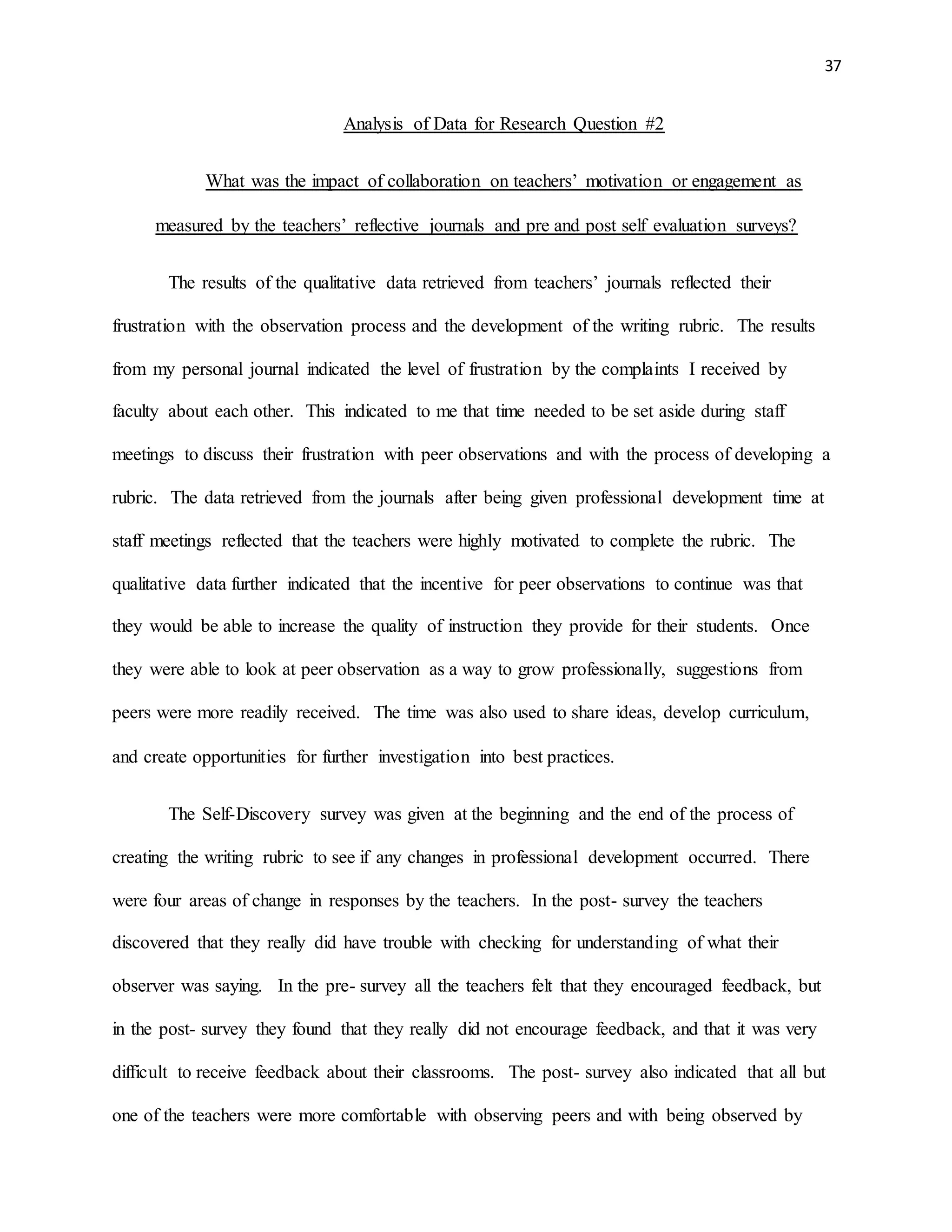 37
Analysis of Data for Research Question #2
What was the impact of collaboration on teachers’ motivation or engagement as
measured by the teachers’ reflective journals and pre and post self evaluation surveys?
The results of the qualitative data retrieved from teachers’ journals reflected their
frustration with the observation process and the development of the writing rubric. The results
from my personal journal indicated the level of frustration by the complaints I received by
faculty about each other. This indicated to me that time needed to be set aside during staff
meetings to discuss their frustration with peer observations and with the process of developing a
rubric. The data retrieved from the journals after being given professional development time at
staff meetings reflected that the teachers were highly motivated to complete the rubric. The
qualitative data further indicated that the incentive for peer observations to continue was that
they would be able to increase the quality of instruction they provide for their students. Once
they were able to look at peer observation as a way to grow professionally, suggestions from
peers were more readily received. The time was also used to share ideas, develop curriculum,
and create opportunities for further investigation into best practices.
The Self-Discovery survey was given at the beginning and the end of the process of
creating the writing rubric to see if any changes in professional development occurred. There
were four areas of change in responses by the teachers. In the post- survey the teachers
discovered that they really did have trouble with checking for understanding of what their
observer was saying. In the pre- survey all the teachers felt that they encouraged feedback, but
in the post- survey they found that they really did not encourage feedback, and that it was very
difficult to receive feedback about their classrooms. The post- survey also indicated that all but
one of the teachers were more comfortable with observing peers and with being observed by
 