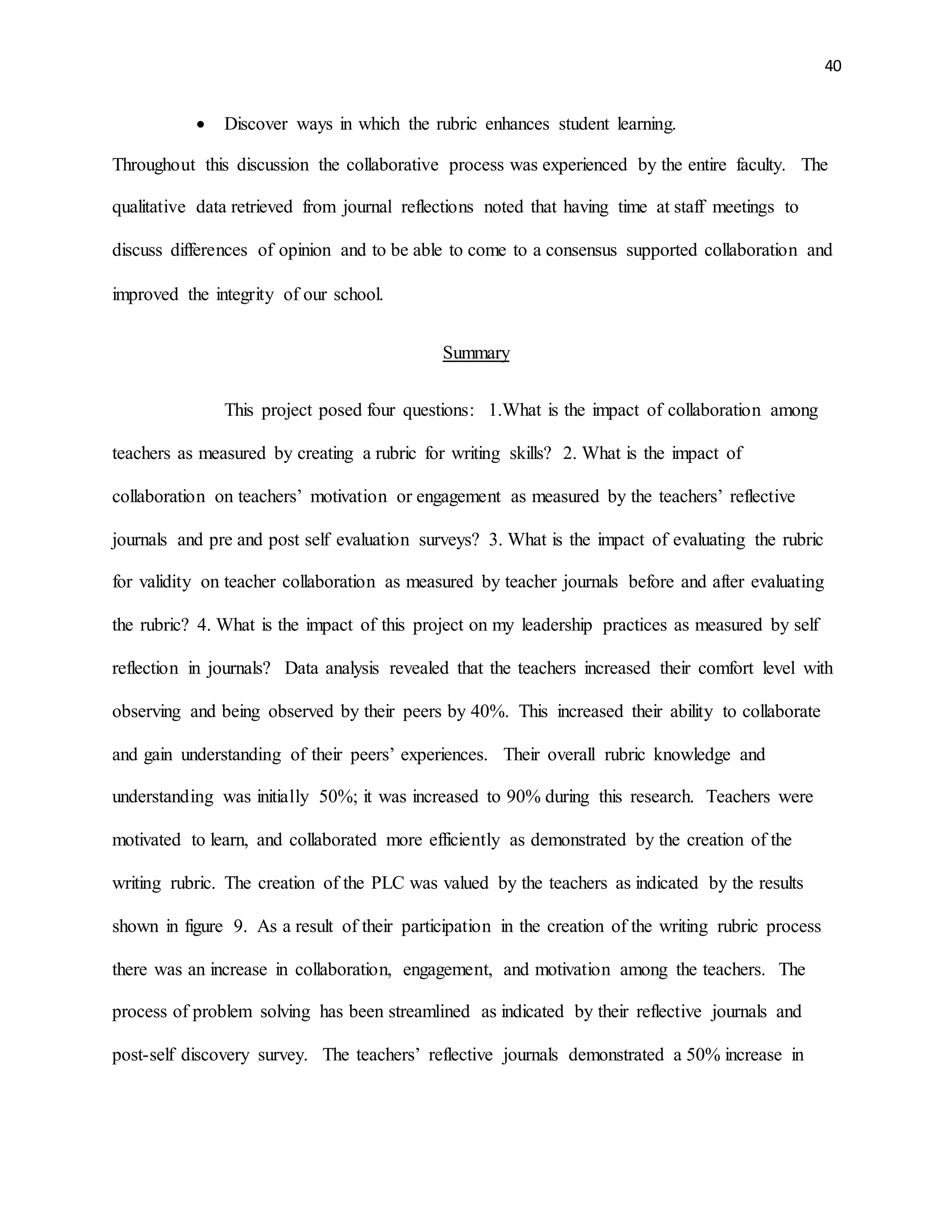 40
 Discover ways in which the rubric enhances student learning.
Throughout this discussion the collaborative process was experienced by the entire faculty. The
qualitative data retrieved from journal reflections noted that having time at staff meetings to
discuss differences of opinion and to be able to come to a consensus supported collaboration and
improved the integrity of our school.
Summary
This project posed four questions: 1.What is the impact of collaboration among
teachers as measured by creating a rubric for writing skills? 2. What is the impact of
collaboration on teachers’ motivation or engagement as measured by the teachers’ reflective
journals and pre and post self evaluation surveys? 3. What is the impact of evaluating the rubric
for validity on teacher collaboration as measured by teacher journals before and after evaluating
the rubric? 4. What is the impact of this project on my leadership practices as measured by self
reflection in journals? Data analysis revealed that the teachers increased their comfort level with
observing and being observed by their peers by 40%. This increased their ability to collaborate
and gain understanding of their peers’ experiences. Their overall rubric knowledge and
understanding was initially 50%; it was increased to 90% during this research. Teachers were
motivated to learn, and collaborated more efficiently as demonstrated by the creation of the
writing rubric. The creation of the PLC was valued by the teachers as indicated by the results
shown in figure 9. As a result of their participation in the creation of the writing rubric process
there was an increase in collaboration, engagement, and motivation among the teachers. The
process of problem solving has been streamlined as indicated by their reflective journals and
post-self discovery survey. The teachers’ reflective journals demonstrated a 50% increase in
 