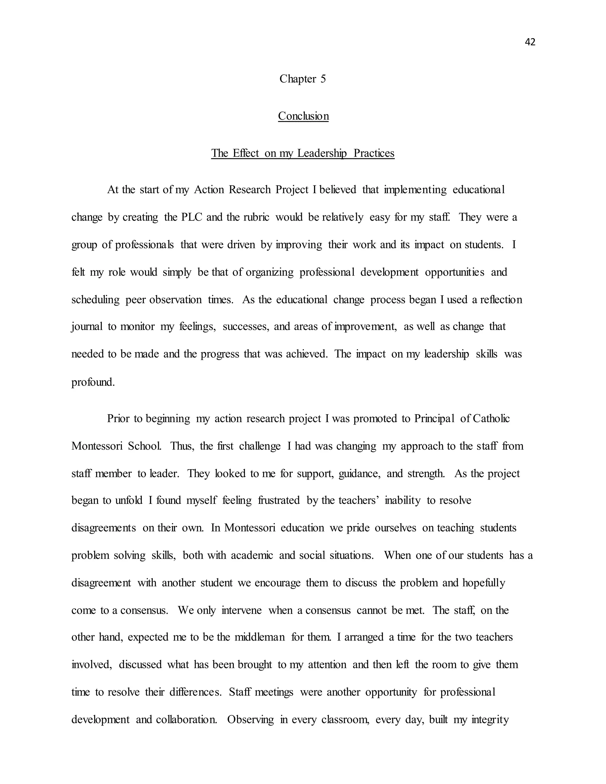 42
Chapter 5
Conclusion
The Effect on my Leadership Practices
At the start of my Action Research Project I believed that implementing educational
change by creating the PLC and the rubric would be relatively easy for my staff. They were a
group of professionals that were driven by improving their work and its impact on students. I
felt my role would simply be that of organizing professional development opportunities and
scheduling peer observation times. As the educational change process began I used a reflection
journal to monitor my feelings, successes, and areas of improvement, as well as change that
needed to be made and the progress that was achieved. The impact on my leadership skills was
profound.
Prior to beginning my action research project I was promoted to Principal of Catholic
Montessori School. Thus, the first challenge I had was changing my approach to the staff from
staff member to leader. They looked to me for support, guidance, and strength. As the project
began to unfold I found myself feeling frustrated by the teachers’ inability to resolve
disagreements on their own. In Montessori education we pride ourselves on teaching students
problem solving skills, both with academic and social situations. When one of our students has a
disagreement with another student we encourage them to discuss the problem and hopefully
come to a consensus. We only intervene when a consensus cannot be met. The staff, on the
other hand, expected me to be the middleman for them. I arranged a time for the two teachers
involved, discussed what has been brought to my attention and then left the room to give them
time to resolve their differences. Staff meetings were another opportunity for professional
development and collaboration. Observing in every classroom, every day, built my integrity
 