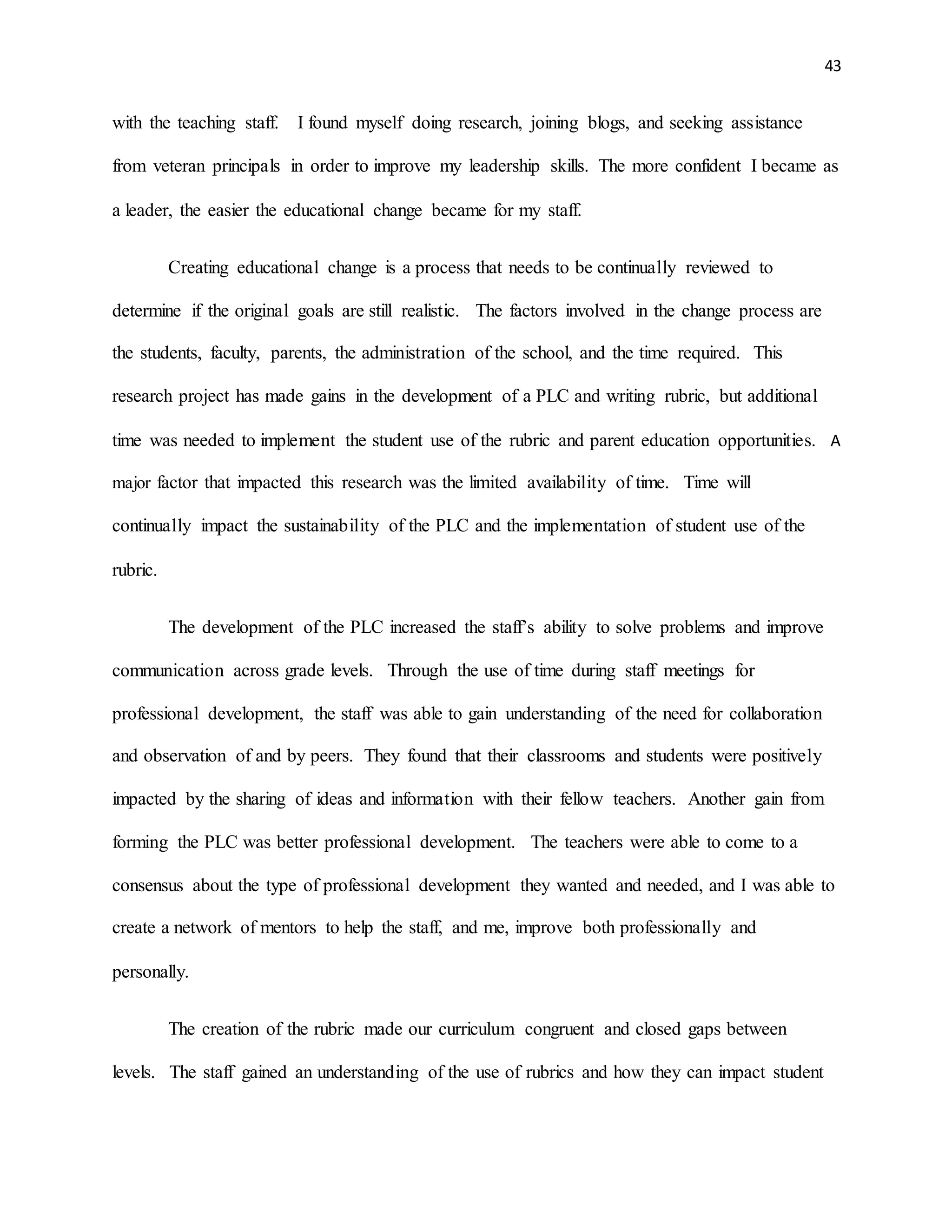 43
with the teaching staff. I found myself doing research, joining blogs, and seeking assistance
from veteran principals in order to improve my leadership skills. The more confident I became as
a leader, the easier the educational change became for my staff.
Creating educational change is a process that needs to be continually reviewed to
determine if the original goals are still realistic. The factors involved in the change process are
the students, faculty, parents, the administration of the school, and the time required. This
research project has made gains in the development of a PLC and writing rubric, but additional
time was needed to implement the student use of the rubric and parent education opportunities. A
major factor that impacted this research was the limited availability of time. Time will
continually impact the sustainability of the PLC and the implementation of student use of the
rubric.
The development of the PLC increased the staff’s ability to solve problems and improve
communication across grade levels. Through the use of time during staff meetings for
professional development, the staff was able to gain understanding of the need for collaboration
and observation of and by peers. They found that their classrooms and students were positively
impacted by the sharing of ideas and information with their fellow teachers. Another gain from
forming the PLC was better professional development. The teachers were able to come to a
consensus about the type of professional development they wanted and needed, and I was able to
create a network of mentors to help the staff, and me, improve both professionally and
personally.
The creation of the rubric made our curriculum congruent and closed gaps between
levels. The staff gained an understanding of the use of rubrics and how they can impact student
 