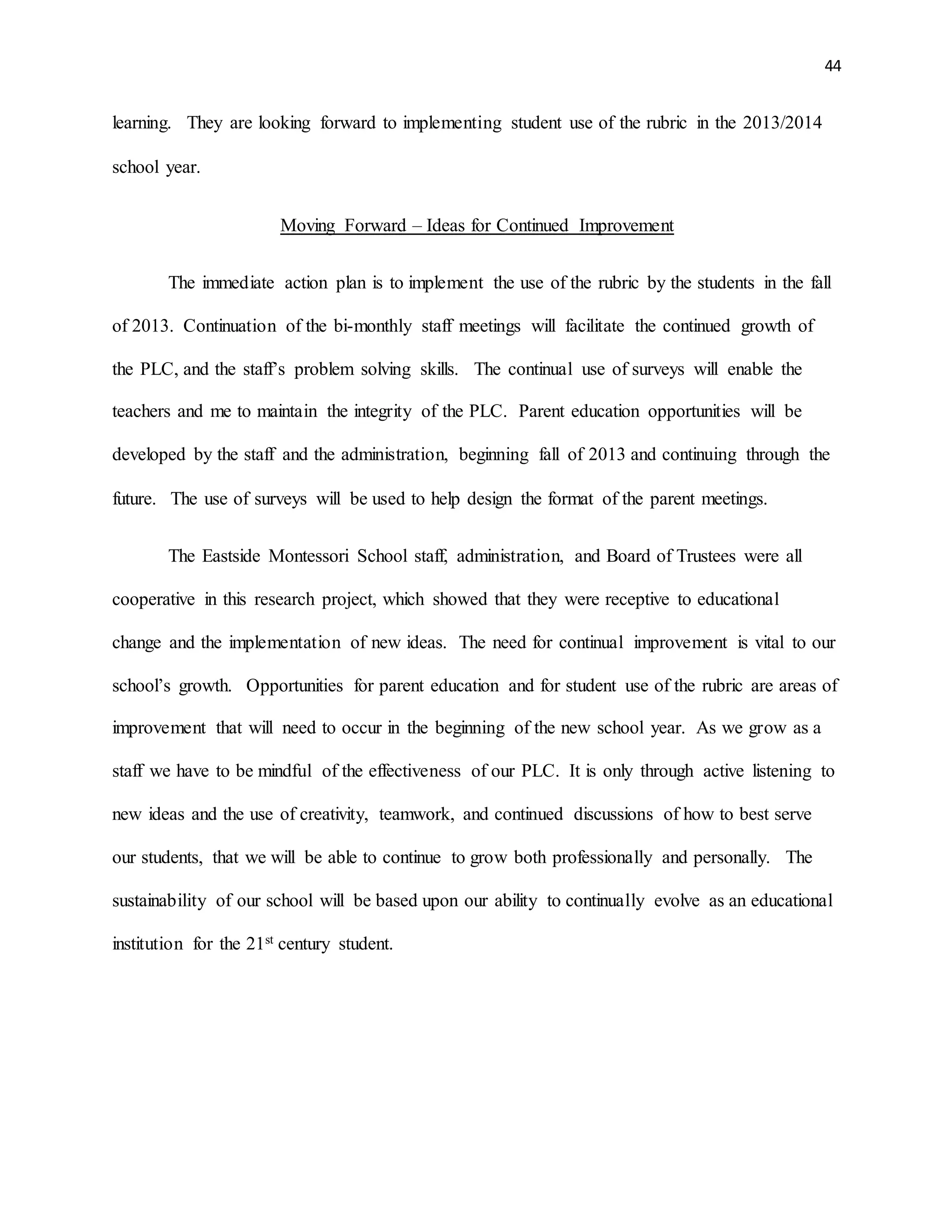 44
learning. They are looking forward to implementing student use of the rubric in the 2013/2014
school year.
Moving Forward – Ideas for Continued Improvement
The immediate action plan is to implement the use of the rubric by the students in the fall
of 2013. Continuation of the bi-monthly staff meetings will facilitate the continued growth of
the PLC, and the staff’s problem solving skills. The continual use of surveys will enable the
teachers and me to maintain the integrity of the PLC. Parent education opportunities will be
developed by the staff and the administration, beginning fall of 2013 and continuing through the
future. The use of surveys will be used to help design the format of the parent meetings.
The Eastside Montessori School staff, administration, and Board of Trustees were all
cooperative in this research project, which showed that they were receptive to educational
change and the implementation of new ideas. The need for continual improvement is vital to our
school’s growth. Opportunities for parent education and for student use of the rubric are areas of
improvement that will need to occur in the beginning of the new school year. As we grow as a
staff we have to be mindful of the effectiveness of our PLC. It is only through active listening to
new ideas and the use of creativity, teamwork, and continued discussions of how to best serve
our students, that we will be able to continue to grow both professionally and personally. The
sustainability of our school will be based upon our ability to continually evolve as an educational
institution for the 21st century student.
 