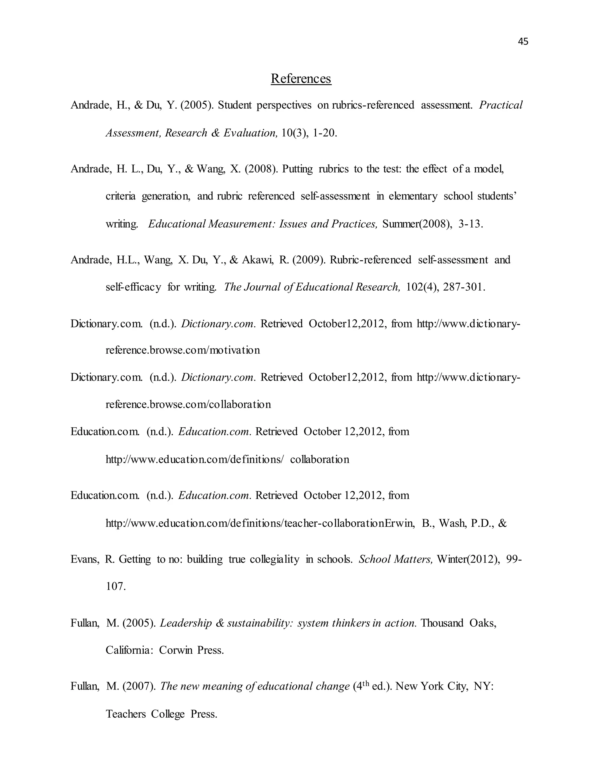 45
References
Andrade, H., & Du, Y. (2005). Student perspectives on rubrics-referenced assessment. Practical
Assessment, Research & Evaluation, 10(3), 1-20.
Andrade, H. L., Du, Y., & Wang, X. (2008). Putting rubrics to the test: the effect of a model,
criteria generation, and rubric referenced self-assessment in elementary school students’
writing. Educational Measurement: Issues and Practices, Summer(2008), 3-13.
Andrade, H.L., Wang, X. Du, Y., & Akawi, R. (2009). Rubric-referenced self-assessment and
self-efficacy for writing. The Journal of Educational Research, 102(4), 287-301.
Dictionary.com. (n.d.). Dictionary.com. Retrieved October12,2012, from http://www.dictionary-
reference.browse.com/motivation
Dictionary.com. (n.d.). Dictionary.com. Retrieved October12,2012, from http://www.dictionary-
reference.browse.com/collaboration
Education.com. (n.d.). Education.com. Retrieved October 12,2012, from
http://www.education.com/definitions/ collaboration
Education.com. (n.d.). Education.com. Retrieved October 12,2012, from
http://www.education.com/definitions/teacher-collaborationErwin, B., Wash, P.D., &
Evans, R. Getting to no: building true collegiality in schools. School Matters, Winter(2012), 99-
107.
Fullan, M. (2005). Leadership & sustainability: system thinkers in action. Thousand Oaks,
California: Corwin Press.
Fullan, M. (2007). The new meaning of educational change (4th ed.). New York City, NY:
Teachers College Press.
 