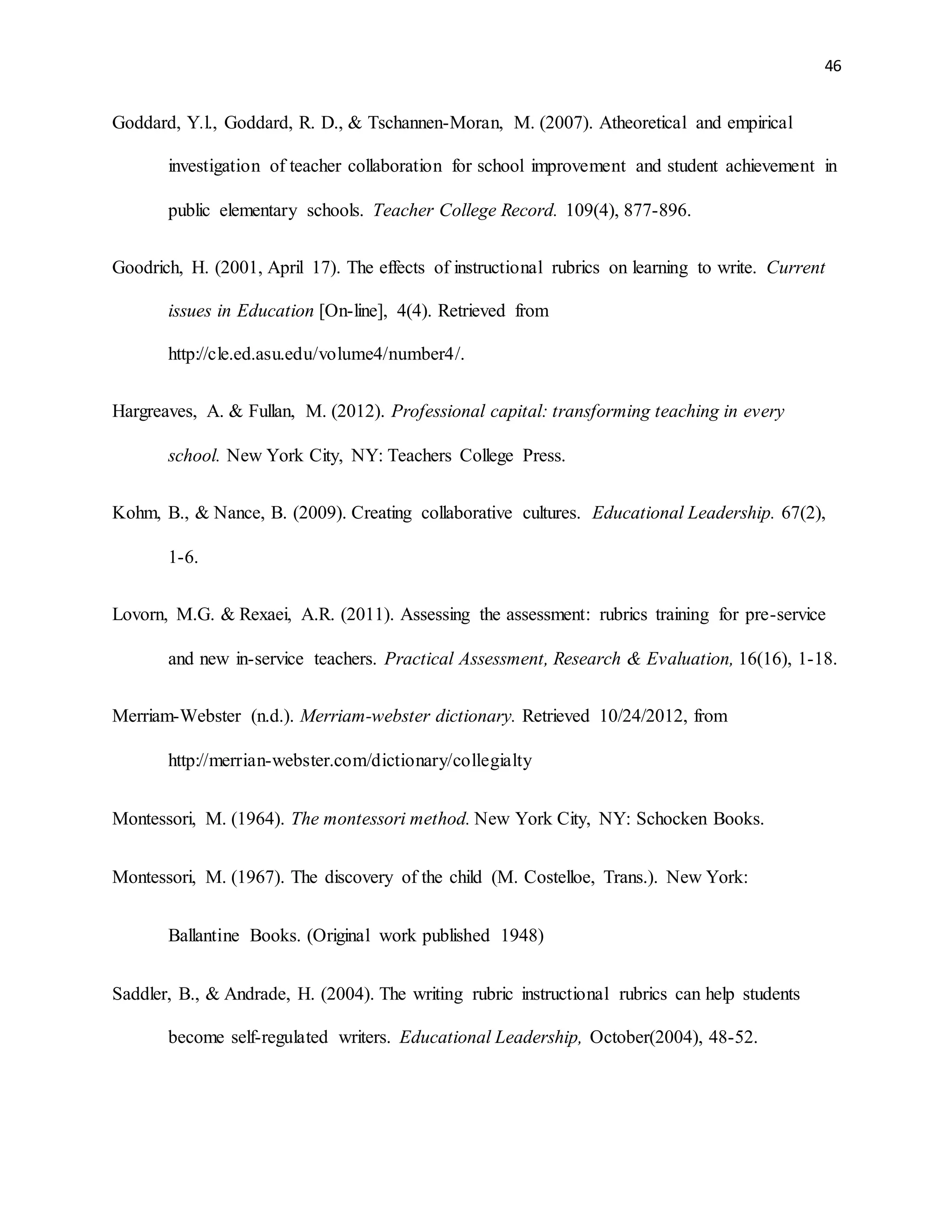 46
Goddard, Y.l., Goddard, R. D., & Tschannen-Moran, M. (2007). Atheoretical and empirical
investigation of teacher collaboration for school improvement and student achievement in
public elementary schools. Teacher College Record. 109(4), 877-896.
Goodrich, H. (2001, April 17). The effects of instructional rubrics on learning to write. Current
issues in Education [On-line], 4(4). Retrieved from
http://cle.ed.asu.edu/volume4/number4/.
Hargreaves, A. & Fullan, M. (2012). Professional capital: transforming teaching in every
school. New York City, NY: Teachers College Press.
Kohm, B., & Nance, B. (2009). Creating collaborative cultures. Educational Leadership. 67(2),
1-6.
Lovorn, M.G. & Rexaei, A.R. (2011). Assessing the assessment: rubrics training for pre-service
and new in-service teachers. Practical Assessment, Research & Evaluation, 16(16), 1-18.
Merriam-Webster (n.d.). Merriam-webster dictionary. Retrieved 10/24/2012, from
http://merrian-webster.com/dictionary/collegialty
Montessori, M. (1964). The montessori method. New York City, NY: Schocken Books.
Montessori, M. (1967). The discovery of the child (M. Costelloe, Trans.). New York:
Ballantine Books. (Original work published 1948)
Saddler, B., & Andrade, H. (2004). The writing rubric instructional rubrics can help students
become self-regulated writers. Educational Leadership, October(2004), 48-52.
 