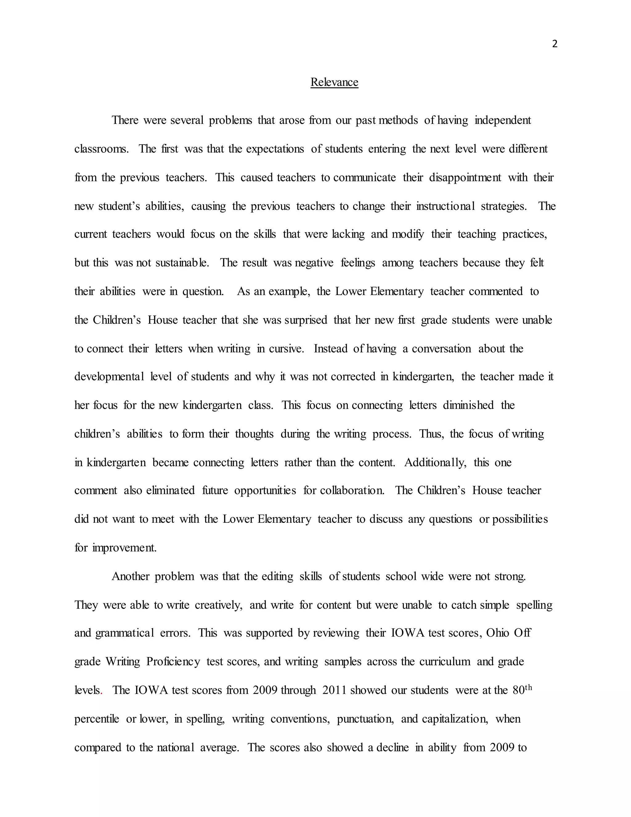 2
Relevance
There were several problems that arose from our past methods of having independent
classrooms. The first was that the expectations of students entering the next level were different
from the previous teachers. This caused teachers to communicate their disappointment with their
new student’s abilities, causing the previous teachers to change their instructional strategies. The
current teachers would focus on the skills that were lacking and modify their teaching practices,
but this was not sustainable. The result was negative feelings among teachers because they felt
their abilities were in question. As an example, the Lower Elementary teacher commented to
the Children’s House teacher that she was surprised that her new first grade students were unable
to connect their letters when writing in cursive. Instead of having a conversation about the
developmental level of students and why it was not corrected in kindergarten, the teacher made it
her focus for the new kindergarten class. This focus on connecting letters diminished the
children’s abilities to form their thoughts during the writing process. Thus, the focus of writing
in kindergarten became connecting letters rather than the content. Additionally, this one
comment also eliminated future opportunities for collaboration. The Children’s House teacher
did not want to meet with the Lower Elementary teacher to discuss any questions or possibilities
for improvement.
Another problem was that the editing skills of students school wide were not strong.
They were able to write creatively, and write for content but were unable to catch simple spelling
and grammatical errors. This was supported by reviewing their IOWA test scores, Ohio Off
grade Writing Proficiency test scores, and writing samples across the curriculum and grade
levels. The IOWA test scores from 2009 through 2011 showed our students were at the 80th
percentile or lower, in spelling, writing conventions, punctuation, and capitalization, when
compared to the national average. The scores also showed a decline in ability from 2009 to
 