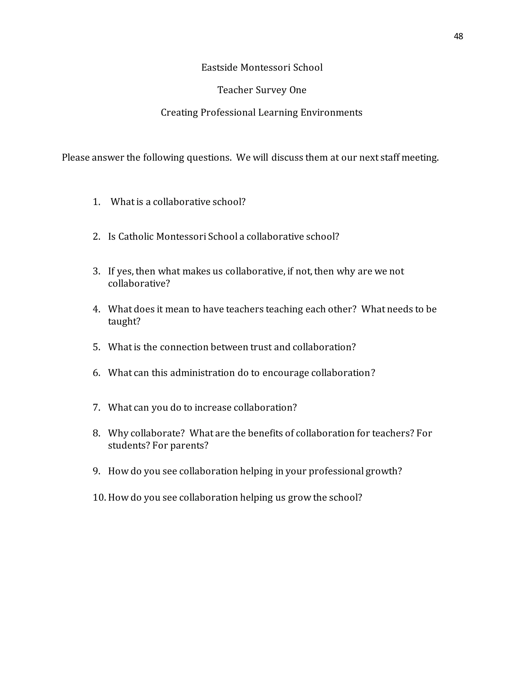 48
Eastside Montessori School
Teacher Survey One
Creating Professional Learning Environments
Please answer the following questions. We will discuss them at our next staff meeting.
1. What is a collaborative school?
2. Is Catholic Montessori School a collaborative school?
3. If yes, then what makes us collaborative, if not, then why are we not
collaborative?
4. What does it mean to have teachers teaching each other? What needs to be
taught?
5. What is the connection between trust and collaboration?
6. What can this administration do to encourage collaboration?
7. What can you do to increase collaboration?
8. Why collaborate? What are the benefits of collaboration for teachers? For
students? For parents?
9. How do you see collaboration helping in your professional growth?
10. How do you see collaboration helping us grow the school?
 