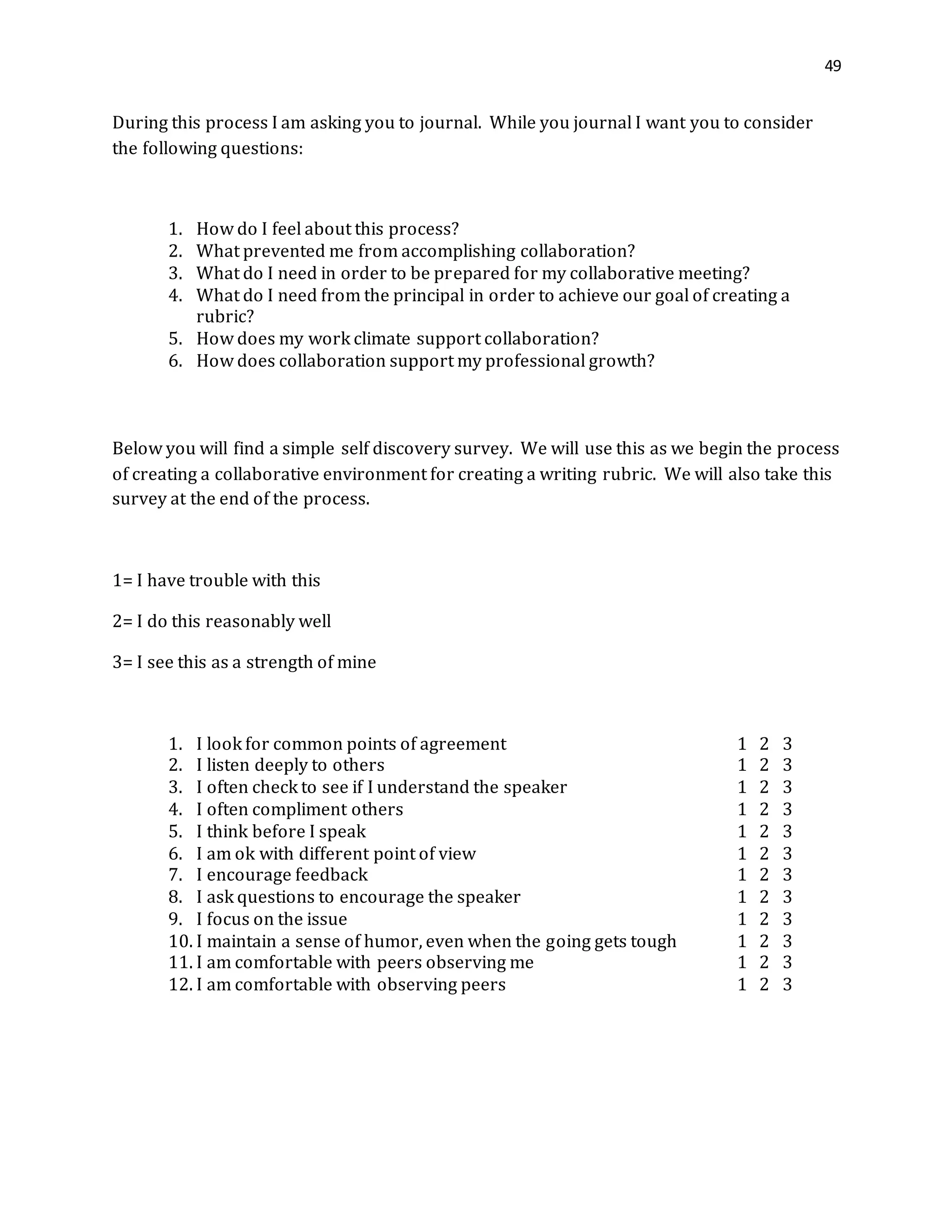 49
During this process I am asking you to journal. While you journal I want you to consider
the following questions:
1. How do I feel about this process?
2. What prevented me from accomplishing collaboration?
3. What do I need in order to be prepared for my collaborative meeting?
4. What do I need from the principal in order to achieve our goal of creating a
rubric?
5. How does my work climate support collaboration?
6. How does collaboration support my professional growth?
Below you will find a simple self discovery survey. We will use this as we begin the process
of creating a collaborative environment for creating a writing rubric. We will also take this
survey at the end of the process.
1= I have trouble with this
2= I do this reasonably well
3= I see this as a strength of mine
1. I look for common points of agreement 1 2 3
2. I listen deeply to others 1 2 3
3. I often check to see if I understand the speaker 1 2 3
4. I often compliment others 1 2 3
5. I think before I speak 1 2 3
6. I am ok with different point of view 1 2 3
7. I encourage feedback 1 2 3
8. I ask questions to encourage the speaker 1 2 3
9. I focus on the issue 1 2 3
10. I maintain a sense of humor, even when the going gets tough 1 2 3
11. I am comfortable with peers observing me 1 2 3
12. I am comfortable with observing peers 1 2 3
 