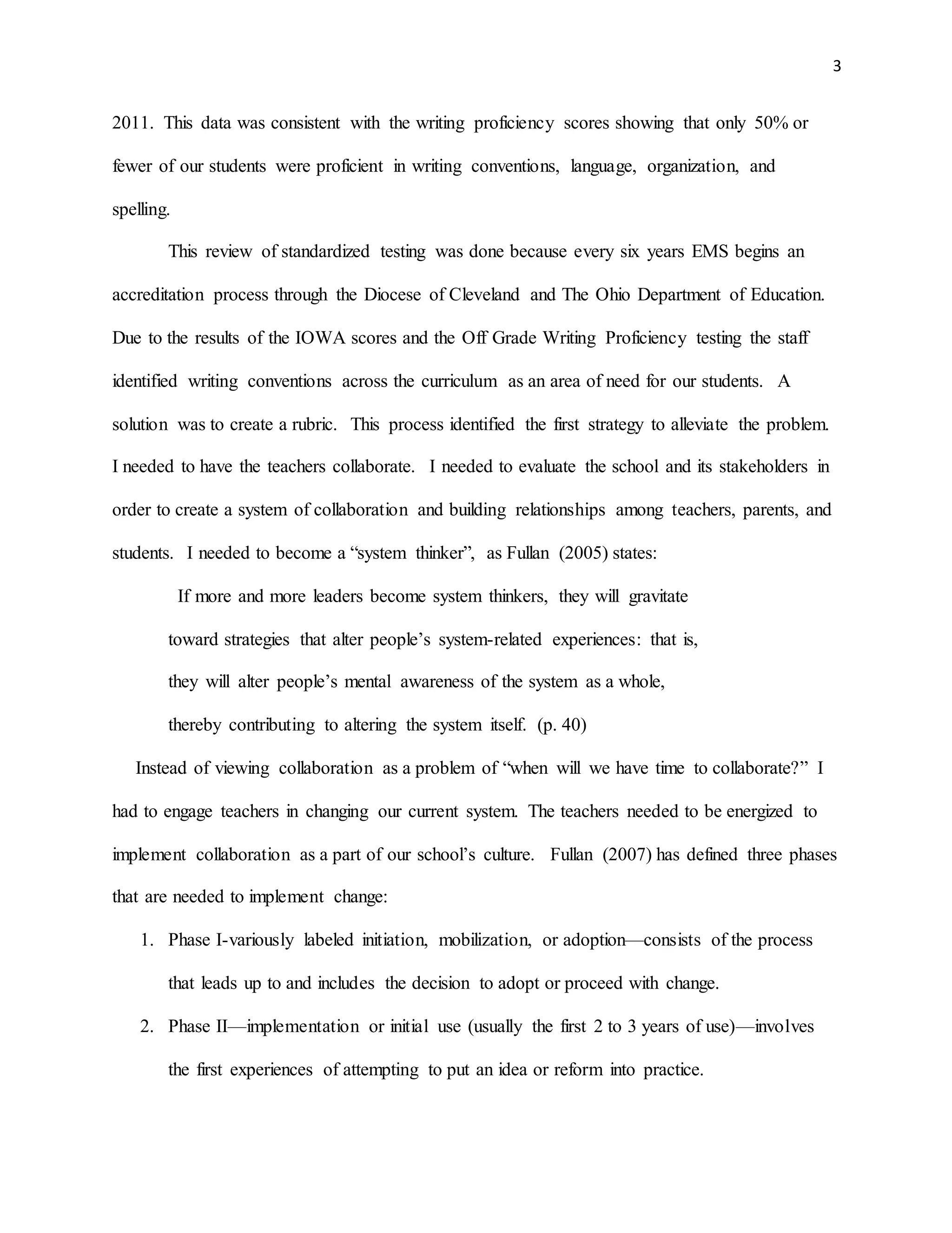 3
2011. This data was consistent with the writing proficiency scores showing that only 50% or
fewer of our students were proficient in writing conventions, language, organization, and
spelling.
This review of standardized testing was done because every six years EMS begins an
accreditation process through the Diocese of Cleveland and The Ohio Department of Education.
Due to the results of the IOWA scores and the Off Grade Writing Proficiency testing the staff
identified writing conventions across the curriculum as an area of need for our students. A
solution was to create a rubric. This process identified the first strategy to alleviate the problem.
I needed to have the teachers collaborate. I needed to evaluate the school and its stakeholders in
order to create a system of collaboration and building relationships among teachers, parents, and
students. I needed to become a “system thinker”, as Fullan (2005) states:
If more and more leaders become system thinkers, they will gravitate
toward strategies that alter people’s system-related experiences: that is,
they will alter people’s mental awareness of the system as a whole,
thereby contributing to altering the system itself. (p. 40)
Instead of viewing collaboration as a problem of “when will we have time to collaborate?” I
had to engage teachers in changing our current system. The teachers needed to be energized to
implement collaboration as a part of our school’s culture. Fullan (2007) has defined three phases
that are needed to implement change:
1. Phase I-variously labeled initiation, mobilization, or adoption—consists of the process
that leads up to and includes the decision to adopt or proceed with change.
2. Phase II—implementation or initial use (usually the first 2 to 3 years of use)—involves
the first experiences of attempting to put an idea or reform into practice.
 