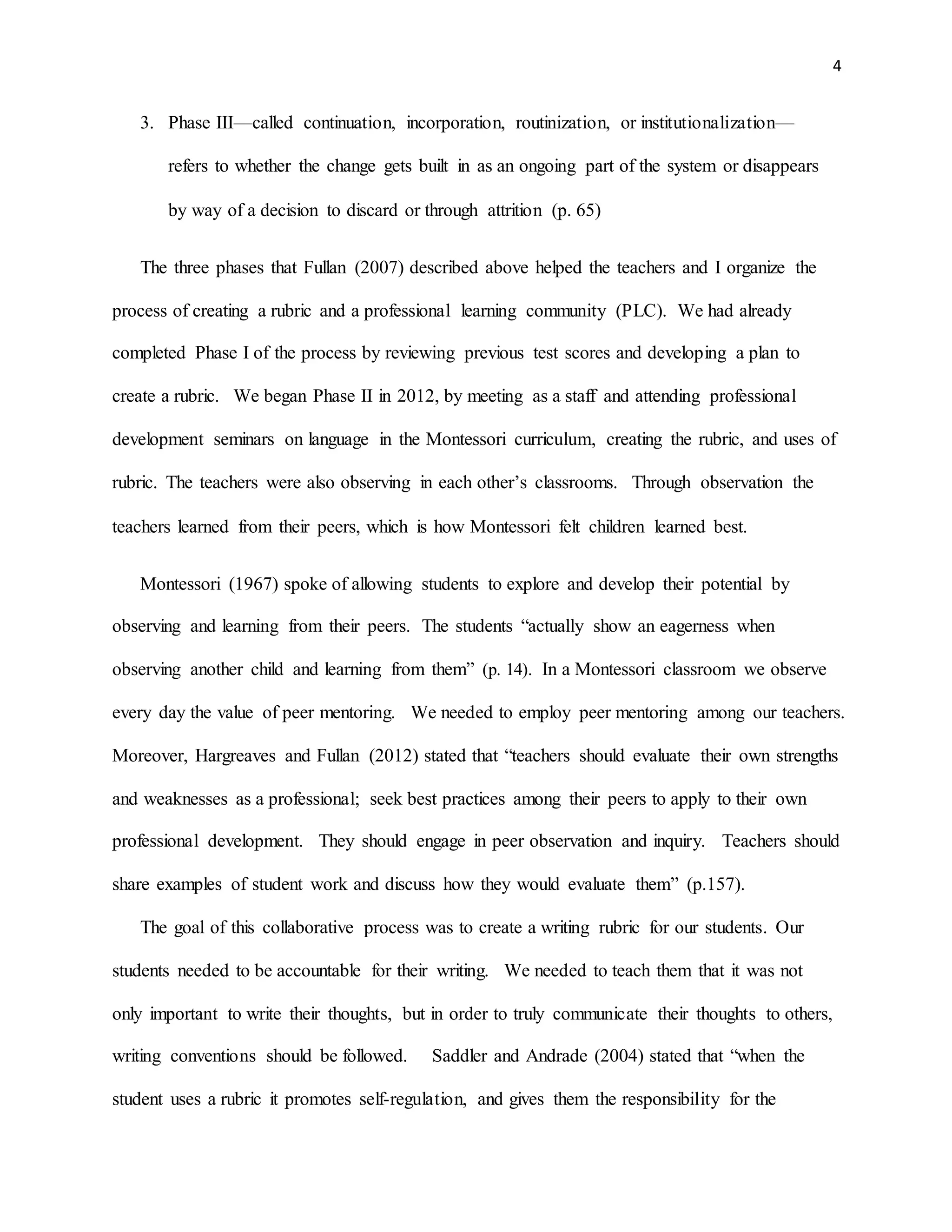 4
3. Phase III—called continuation, incorporation, routinization, or institutionalization—
refers to whether the change gets built in as an ongoing part of the system or disappears
by way of a decision to discard or through attrition (p. 65)
The three phases that Fullan (2007) described above helped the teachers and I organize the
process of creating a rubric and a professional learning community (PLC). We had already
completed Phase I of the process by reviewing previous test scores and developing a plan to
create a rubric. We began Phase II in 2012, by meeting as a staff and attending professional
development seminars on language in the Montessori curriculum, creating the rubric, and uses of
rubric. The teachers were also observing in each other’s classrooms. Through observation the
teachers learned from their peers, which is how Montessori felt children learned best.
Montessori (1967) spoke of allowing students to explore and develop their potential by
observing and learning from their peers. The students “actually show an eagerness when
observing another child and learning from them” (p. 14). In a Montessori classroom we observe
every day the value of peer mentoring. We needed to employ peer mentoring among our teachers.
Moreover, Hargreaves and Fullan (2012) stated that “teachers should evaluate their own strengths
and weaknesses as a professional; seek best practices among their peers to apply to their own
professional development. They should engage in peer observation and inquiry. Teachers should
share examples of student work and discuss how they would evaluate them” (p.157).
The goal of this collaborative process was to create a writing rubric for our students. Our
students needed to be accountable for their writing. We needed to teach them that it was not
only important to write their thoughts, but in order to truly communicate their thoughts to others,
writing conventions should be followed. Saddler and Andrade (2004) stated that “when the
student uses a rubric it promotes self-regulation, and gives them the responsibility for the
 