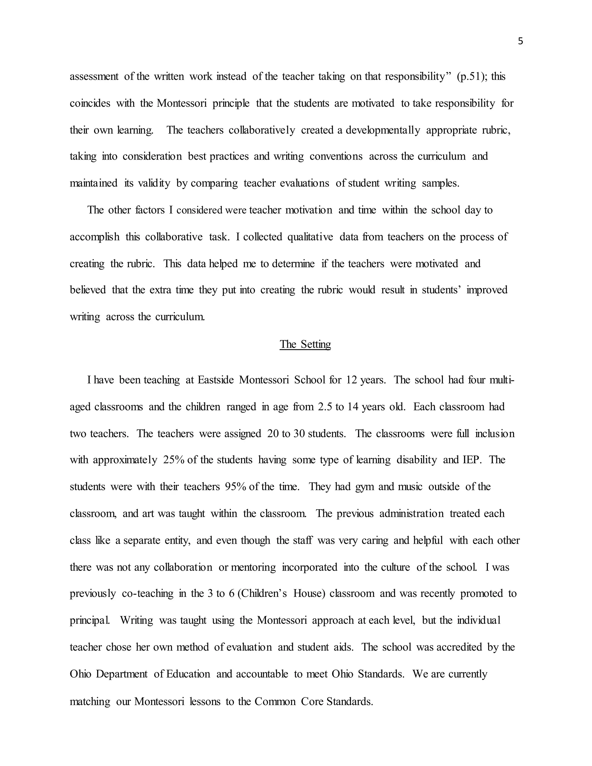 5
assessment of the written work instead of the teacher taking on that responsibility” (p.51); this
coincides with the Montessori principle that the students are motivated to take responsibility for
their own learning. The teachers collaboratively created a developmentally appropriate rubric,
taking into consideration best practices and writing conventions across the curriculum and
maintained its validity by comparing teacher evaluations of student writing samples.
The other factors I considered were teacher motivation and time within the school day to
accomplish this collaborative task. I collected qualitative data from teachers on the process of
creating the rubric. This data helped me to determine if the teachers were motivated and
believed that the extra time they put into creating the rubric would result in students’ improved
writing across the curriculum.
The Setting
I have been teaching at Eastside Montessori School for 12 years. The school had four multi-
aged classrooms and the children ranged in age from 2.5 to 14 years old. Each classroom had
two teachers. The teachers were assigned 20 to 30 students. The classrooms were full inclusion
with approximately 25% of the students having some type of learning disability and IEP. The
students were with their teachers 95% of the time. They had gym and music outside of the
classroom, and art was taught within the classroom. The previous administration treated each
class like a separate entity, and even though the staff was very caring and helpful with each other
there was not any collaboration or mentoring incorporated into the culture of the school. I was
previously co-teaching in the 3 to 6 (Children’s House) classroom and was recently promoted to
principal. Writing was taught using the Montessori approach at each level, but the individual
teacher chose her own method of evaluation and student aids. The school was accredited by the
Ohio Department of Education and accountable to meet Ohio Standards. We are currently
matching our Montessori lessons to the Common Core Standards.
 