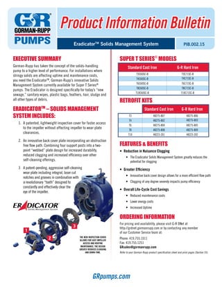 Product Information Bulletin
PIB.002.15EradicatorTM
Solids Management System
EXECUTIVE SUMMARY
Gorman-Rupp has taken the concept of the solids-handling
pump to a higher level of performance. For installations where
stringy solids are affecting uptime and maintenance costs,
you need the EradicatorTM
, Gorman-Rupp’s innovative Solids
Management System currently available for Super T Series®
pumps. The Eradicator is designed specifically for today’s “new
sewage,” sanitary wipes, plastic bags, feathers, hair, sludge and
all other types of debris.
ERADICATORTM
– Solids Management
System Includes:
1.	 A patented, lightweight inspection cover for faster access
to the impeller without affecting impeller to wear plate
clearances.
2.	 An innovative back cover plate incorporating an obstruction
free flow path. Combining four support posts into a two-
point “webbed” plate design for increased durability,
reduced clogging and increased efficiency over other
self-cleaning offerings.
3	 A patent-pending, aggressive self-cleaning
wear plate including integral, laser cut
notches and grooves in combination with
a revolutionary “tooth” designed to
constantly and effectively clear the
eye of the impeller.
SUPER T SERIES®
MODELS
RETROFIT KITS
FEATURES & BENEFITS
•	 Reduction in Nuisance Clogging
•	 The Eradicator Solids Management System greatly reduces the
potential for clogging
•	 Greater Efficiency
•	 Innovative back cover design allows for a more efficient flow path
•	 Clogging of any degree severely impacts pump efficiency
•	 Overall Life-Cycle Cost Savings
•	 Reduced maintenance costs
•	 Lower energy costs
•	 Increased Uptime
ORDERING INFORMATION
For pricing and availability, please visit G-R DNet at
http://grdnet.gormanrupp.com or by contacting any member
of our Customer Service team at:
Phone: 419.755.1011
Fax: 419.755.1251
GRsales@gormanrupp.com
Refer to your Gorman-Rupp product specification sheet and price pages (Section 55).
GRpumps.com
Standard Cast Iron G-R Hard Iron
T3C60SC-B T3C71SC-B
T4C60SC-B T4C71SC-B
T6C60SC-B T6C71SC-B
T8C60SC-B T8C71SC-B
T10C60SC-B T10C71SC-B
Standard Cast Iron G-R Hard Iron
T3 48275-807 48275-806
T4 48275-802 48275-803
T6 48275-804 48275-805
T8 48275-808 48275-809
T10 48223-201 48223-202
The new inspection cover 
allows for easy impeller 
access and routine 
maintenance. The design 
greatly reduces clogging 
and down-time.
1
3
2
 