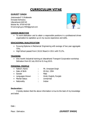 CURRICULUM VITAE
GURJEET SINGH
Jhabrawala,P O Bullawala
Doiwala Dehradun,
Uttarakhand-248140
Mobile No. 9759140199
Email:singh.guru1994@gmail.com
CAREER OBJECTIVE
• To work dedication and to attain a responsible positions in a professional driven
organization to capitalize up on my course experience and skills.
EDUCAIIONAL QUALIFICATION
• Pursuing Diploma in Mechanical Engineering with average of two year aggregate
73%.
• High School passed from C.B.S.E Board in 2011 with 72.2%.
TRAINING
• One month Industrial training at Uttarakhand Transport Corporation workshop
Dehradun from 03 July 2015 to 01 Aug 2015.
PERSONAL PROFILE
• Father’s Name : Mr. Amarjeet Singh
• Date of Birth : 05 Oct. 1994
• Gender : Male
• Languages Known : Hindi, English, Punjabi
• Marital Status : Unmarried
• Nationality : Indian
Declaration :
I hereby declare that the above information is true to the best of my knowledge
and belief.
Date :
Place : Dehradun. (GURJEET SINGH)
 