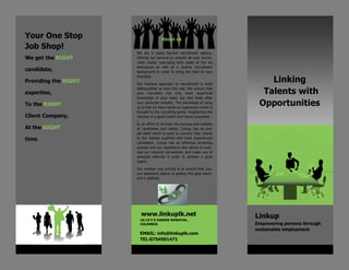 Linking
Talents with
Opportunities
We get the RIGHT
candidate,
Providing the RIGHT
expertise,
To the RIGHT
Client Company,
At the RIGHT
time.
Your One Stop
Job Shop!
Linkup
Empowering persons through
sustainable employment
www.linkuplk.net
18/19 E D DABARE MAWATHA ,
COLOMBO5
EMAIL: info@linkuplk.com
TEL:0754501471
We are a newly formed recruitment agency,
offering our services to simplify all your recruit-
ment needs, exercising both state of the art
techniques as well as a diverse recruitment
background in order to bring the best to your
doorstep.
Our humane approach to recruitment is what
distinguishes us from the rest. We ensure that
your recruiters not only have superficial
knowledge of your need, but also looks after
your particular industry. The advantage of using
us is that we have hands-on experience which is
brought to the recruiting game, heightening the
chances of a good match and future successes.
In an effort to increase the success and visibility
of candidates and clients, Linkup has its own
job bank which is used to connect their clients
to the highest qualified and most experienced
candidates. Linkup has an effectual screening
process and our experience also allows to exer-
cise our network connections and make use of
personal referrals in order to achieve a good
match.
Our number one priority is to ensure that you,
our esteemed patron is getting the gold stand-
ard in staffing!
About us
 