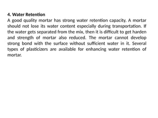 4. Water Retention
A good quality mortar has strong water retention capacity. A mortar
should not lose its water content especially during transportation. If
the water gets separated from the mix, then it is difficult to get harden
and strength of mortar also reduced. The mortar cannot develop
strong bond with the surface without sufficient water in it. Several
types of plasticizers are available for enhancing water retention of
mortar.
 