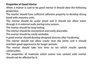 Properties of Good Mortar
When a mortar is said to be good mortar it should obey the following
properties:
The mortar should have sufficient adhesive property to develop strong
bond with masonry units.
The mortar should be water proof and it should not allow water
through it in external walls during rainy season.
The mortar should be long-lasting.
The mortar should be economical and easily placeable.
The mortar should be easily workable.
A good mortar should develop designed stresses after hardening.
The mortar should not allow cracks near the joints and it should
maintain good appearance for longer periods.
The mortar should take less time to set which results speedy
construction.
The properties of materials which comes into contact with mortar
should not be affected by it.
 