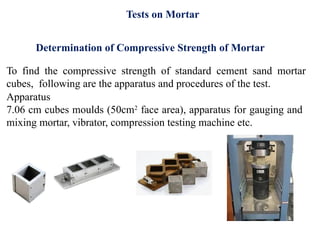 Determination of Compressive Strength of Mortar
To find the compressive strength of standard cement sand mortar
cubes, following are the apparatus and procedures of the test.
Apparatus
7.06 cm cubes moulds (50cm2
face area), apparatus for gauging and
mixing mortar, vibrator, compression testing machine etc.
Tests on Mortar
 