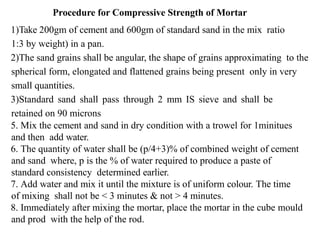 Procedure for Compressive Strength of Mortar
1)Take 200gm of cement and 600gm of standard sand in the mix ratio
1:3 by weight) in a pan.
2)The sand grains shall be angular, the shape of grains approximating to the
spherical form, elongated and flattened grains being present only in very
small quantities.
3)Standard sand shall pass through 2 mm IS sieve and shall be
retained on 90 microns
5. Mix the cement and sand in dry condition with a trowel for 1minitues
and then add water.
6. The quantity of water shall be (p/4+3)% of combined weight of cement
and sand where, p is the % of water required to produce a paste of
standard consistency determined earlier.
7. Add water and mix it until the mixture is of uniform colour. The time
of mixing shall not be < 3 minutes & not > 4 minutes.
8. Immediately after mixing the mortar, place the mortar in the cube mould
and prod with the help of the rod.
 