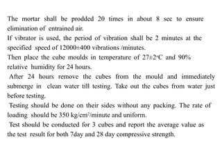 The mortar shall be prodded 20 times in about 8 sec to ensure
elimination of entrained air.
If vibrator is used, the period of vibration shall be 2 minutes at the
specified speed of 12000±400 vibrations /minutes.
Then place the cube moulds in temperature of 27±2o
C and 90%
relative humidity for 24 hours.
After 24 hours remove the cubes from the mould and immediately
submerge in clean water till testing. Take out the cubes from water just
before testing.
Testing should be done on their sides without any packing. The rate of
loading should be 350 kg/cm2
/minute and uniform.
Test should be conducted for 3 cubes and report the average value as
the test result for both 7day and 28 day compressive strength.
 