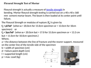 Flexural Strength Test of Mortar
Flexural strength is actually a measure of tensile strength in
bending. Mortar flexural strength testing is carried out on a 40 x 40 x 160
mm cement mortar beam. The beam is then loaded at its center point until
failure.
The Flexural Strength or modulus of rupture (fb) is given by
fb = pl/bd2
(when a > 20.0cm for 15.0cm specimen or > 13.0cm for 10cm
specimen) or
fb = 3pa/bd2
(when a < 20.0cm but > 17.0 for 15.0cm specimen or < 13.3 cm
but > 11.0cm for 10.0cm specimen.)
Where,
a = the distance between the line of fracture and the nearer support, measured
on the center line of the tensile side of the specimen
b = width of specimen (cm)
d = failure point depth (cm)
l = supported length (cm)
p = max. Load (kg)
 
