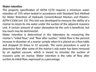Water retention
The property specification of ASTM C270 requires a minimum water
retention of 75% when tested in accordance with Standard Test Method
for Water Retention of Hydraulic Cement-Based Mortars and Plasters,
ASTM C1506 (ref. 15). This test was developed to measure the ability of a
mortar to retain its mix water under the suction of the adjacent masonry
unit. A certain amount of water absorption by the unit is beneficial, but
too much may be detrimental.
Water retention is determined in the laboratory by measuring the
mortar’s “initial flow,” and “flow after suction.” Initial flow is the percent
increase in diameter of a mortar sample when it is placed on a flow table
and dropped 25 times in 15 seconds. The same procedure is used to
determine flow after some of the mortar’s mix water has been removed
by an applied vacuum, which is meant to simulate the suction of
masonry units on mortar. Water retention is the ratio of flow after
suction to initial flow, expressed as a percentage.
 