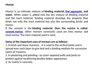 Mortar
Mortar is an intimate mixture of binding material, fine aggregate, and
water. When water is added into the dry mixture of binding material
and the inert material, binding material develops the property that
binds not only the inert material but also the surrounding bricks and
stones.
If the cement is the binding material, then the mortar is called
cement mortar. Other mortars commonly used are lime mortar and
mud mortar. The inert material used is sand.
Some of the important uses of mortars are as follows:
1. In brick and stone masonry it is used in the vertical joints and is
—
spread over each layer to give bed and a binding medium for successive
layers of masonry.
2. In plastering and pointing—to cover exposed walls and joints to
protect against weathering besides better appearance.
3. As matrix in concrete.
 