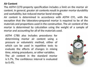 Air Content
The ASTM C270 property specification includes a limit on the mortar air
content. In general, greater air contents result in greater mortar durability
and workability, but reduced mortar bond strength.
Air content is determined in accordance with ASTM C91, with the
exception that the laboratory-prepared mortar is required to be of the
materials and proportions used in the construction. The air content of the
mortar is determined by calculation using the weight of a sample of
mortar and accounting for all of the materials used.
ASTM C780 also includes procedures for
determining mortar air content using a
pressure or volumetric method, either of
which can be used in repetitive tests to
evaluate the effects of changes in mixing
time, mixing procedures, or other variables.
The air content in the standard mortar
is 5.7%. The confidence interval is evaluated
to 0.4%.
 