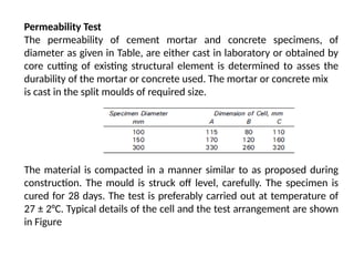 Permeability Test
The permeability of cement mortar and concrete specimens, of
diameter as given in Table, are either cast in laboratory or obtained by
core cutting of existing structural element is determined to asses the
durability of the mortar or concrete used. The mortar or concrete mix
is cast in the split moulds of required size.
The material is compacted in a manner similar to as proposed during
construction. The mould is struck off level, carefully. The specimen is
cured for 28 days. The test is preferably carried out at temperature of
27 ± 2°C. Typical details of the cell and the test arrangement are shown
in Figure
 