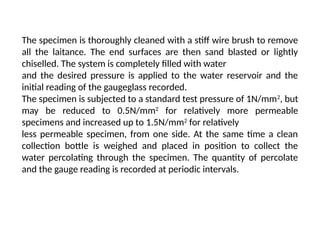 The specimen is thoroughly cleaned with a stiff wire brush to remove
all the laitance. The end surfaces are then sand blasted or lightly
chiselled. The system is completely filled with water
and the desired pressure is applied to the water reservoir and the
initial reading of the gaugeglass recorded.
The specimen is subjected to a standard test pressure of 1N/mm2
, but
may be reduced to 0.5N/mm2
for relatively more permeable
specimens and increased up to 1.5N/mm2
for relatively
less permeable specimen, from one side. At the same time a clean
collection bottle is weighed and placed in position to collect the
water percolating through the specimen. The quantity of percolate
and the gauge reading is recorded at periodic intervals.
 