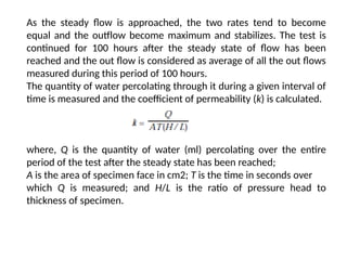 As the steady flow is approached, the two rates tend to become
equal and the outflow become maximum and stabilizes. The test is
continued for 100 hours after the steady state of flow has been
reached and the out flow is considered as average of all the out flows
measured during this period of 100 hours.
The quantity of water percolating through it during a given interval of
time is measured and the coefficient of permeability (k) is calculated.
where, Q is the quantity of water (ml) percolating over the entire
period of the test after the steady state has been reached;
A is the area of specimen face in cm2; T is the time in seconds over
which Q is measured; and H/L is the ratio of pressure head to
thickness of specimen.
 