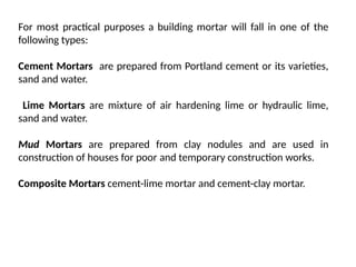 For most practical purposes a building mortar will fall in one of the
following types:
Cement Mortars are prepared from Portland cement or its varieties,
sand and water.
Lime Mortars are mixture of air hardening lime or hydraulic lime,
sand and water.
Mud Mortars are prepared from clay nodules and are used in
construction of houses for poor and temporary construction works.
Composite Mortars cement-lime mortar and cement-clay mortar.
 