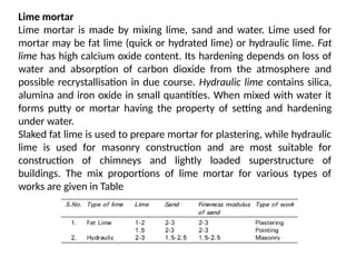 Lime mortar
Lime mortar is made by mixing lime, sand and water. Lime used for
mortar may be fat lime (quick or hydrated lime) or hydraulic lime. Fat
lime has high calcium oxide content. Its hardening depends on loss of
water and absorption of carbon dioxide from the atmosphere and
possible recrystallisation in due course. Hydraulic lime contains silica,
alumina and iron oxide in small quantities. When mixed with water it
forms putty or mortar having the property of setting and hardening
under water.
Slaked fat lime is used to prepare mortar for plastering, while hydraulic
lime is used for masonry construction and are most suitable for
construction of chimneys and lightly loaded superstructure of
buildings. The mix proportions of lime mortar for various types of
works are given in Table
 