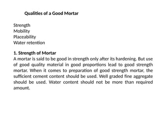 Qualities of a Good Mortar
Strength
Mobility
Placeability
Water retention
1. Strength of Mortar
A mortar is said to be good in strength only after its hardening. But use
of good quality material in good proportions lead to good strength
mortar. When it comes to preparation of good strength mortar, the
sufficient cement content should be used. Well graded fine aggregate
should be used. Water content should not be more than required
amount.
 