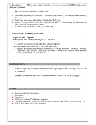 2. Organization : IRS Informatics India Pvt. Ltd., One of the main contractors for KELTRON (A Government
of Kerala Undertaking)
Role: Instrumentation Service Engineer (June 2010).
Maintenance and calibration of Temperature Transmitters, DP Transmitters, Level Troll and Level Transmitters,
etc.
Control Valve Maintenance and installation, Gland packing, Testing etc.
Analyzers (Flue gas, O2, CO2) and Control valves (MIL, GF, VALTEK). Communicating with field instruments
using Rosemount 375 Communicator (HART).
I/P & P/I converter, solenoid valve ,HOV,MOV (FISHER ,MIL)
4. Company: ELITE ENGINEERING INDUSTRIES.
Project with MRPL, Mangalore
Role: supervisor in the project department (june2006 –July 2007).
Erection & commissioning of various Electrical & Instrument panels.
Cable glanding & termination of HT/LT/ Control & signal cables.
calibration & erection of Instrumentation Instruments like Pressure Transmitter, Temperature Transmitter,
Temperature Gauge, Pressure Gauge, mass flow meters, control valves, shutdown valves, Shutdown
Panels, Gas detectors like HC,H2S,Flame etc.
EDUCATION QUALIFICATION
Bachelor of engineering in Electronics and Instrumentation Engineering from Anna University in June 2010, with
69.4% aggregate.
Diploma in Electronics from State Board of Technical Education in November 2006 with 64.3% aggregate.
KEY SKILLS
Commissioning/Project Co-ordination
Maintenance
Construction
DCS(centum Yokogawa), SCADA(SERCK SCX &OASYS)
PLC(SIEMENS SIMATIC , ROCKWELL CONTROL LOGIX 5000DNP3 and MODBUS SERCK MAGNA RTU)
BENTLY NAVEDA machine monitoring systems
 