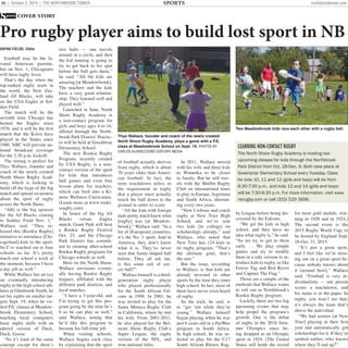 36 | October 2, 2014 | THE NORTHBROOK TOWER northbrooktower.com
Pro rugby player aims to build lost sport in NB
DAYNA FIELDS, Editor
Football may be the fa-
vored American pastime,
but on Nov. 1, Chicagoans
will have rugby fever.
That’s the day when the
top-ranked rugby team in
the world, the New Zea-
land All Blacks, will take
on the USA Eagles at Sol-
dier Field.
The match will be the
seventh time Chicago has
hosted the Eagles since
1976, and it will be the ﬁrst
match that the Kiwis have
played in the States since
1980. NBC will provide na-
tional broadcast coverage
for the 2:30 p.m. kickoff.
The timing is perfect for
Thys Wallace, founder and
coach of the newly created
North Shore Rugby Acad-
emy, which is looking to
build off the hype of the big
match and spread awareness
about the sport of rugby
across the North Shore.
“AIG is the big sponsor
for the All Blacks coming
to Soldier Field Nov. 1,”
Wallace said. “They re-
leased this [Rookie Rugby]
initiative to introduce [Chi-
cagoland] kids to the sport.
So I’ve reached out to four
schools so far. It’s pretty
much one school a week at
the moment, because I have
a day job as well.”
While Wallace has an eye
on eventually introducing
rugby to the high school ath-
letes at Glenbrook North, he
set his sights on smaller tar-
gets Sept. 19, when he vis-
ited P.E. classes at Meadow-
brook Elementary School,
teaching local youngsters
basic rugby skills with an
altered version of Duck,
Duck, Goose.
“So it’s kind of the same
concept except for there’s
two balls — one travels
around in a circle, and then
the kid running is going to
try to get back to his spot
before the ball gets there,”
he said. “All the kids are
amazing [at Meadowbrook].
The teachers and the kids
have a very good relation-
ship. They listened well and
played well.”
Launched in June, North
Shore Rugby Academy is
a non-contact program for
girls and boys ages 4 to 14,
offered through the North-
brook Park District. Practic-
es will be held at Greenbriar
Elementary School.
The new Rookie Rugby
Program, recently created
by USA Rugby, is a non-
contact version of the sport
for kids that introduces
ball games and even free
lesson plans for teachers,
which can feed into a Ki-
netic Wellness Curriculum.
(Learn more at www.rooki-
erugby.com)
In honor of the big All
Blacks versus Eagles
match, Grant Park will host
a Rookie Rugby Festival
Oct. 25, and the Chicago
Park District has commit-
ted to creating after-school
Rookie Rugby programs for
Chicago schools as well.
Here on the North Shore,
Wallace envisions eventu-
ally having Rookie Rugby
leagues, afﬁliated with the
different park districts, and
local matches.
“I have a 3-year-old, and
I’m trying to get this pro-
gram going by the time he’s
6 so he can play as well,”
said Wallace, noting that
he’d like this program to
become his full-time job.
When visiting schools,
Wallace begins each class
by explaining that the sport
of football actually derives
from rugby, which is about
70 years older than Ameri-
can football. In fact, the
term touchdown refers to
the requirement in rugby
that a player must actually
touch the ball down to the
ground in order to score.
“All the kids with foreign
dads pretty much knew what
[rugby] was [at Meadow-
brook],” Wallace said. “In a
lot of [European] countries,
it’s the No. 1 sport. And in
America, they don’t know
what it is. They’ve never
seen that funny-shaped ball
before. They all ask me,
is this some sort of soc-
cer ball?”
Wallace himself is a third-
generation rugby player
who played professionally
for the South African Fal-
cons in 1998. In 2001, he
was invited to play for the
Santa Monica Rugby Club
in California, where he met
his wife. From 2001-2011,
he also played for the Bel-
mont Shore Rugby Club’s
Super League, the rugby
version of the NFL, and
won national titles.
In 2011, Wallace moved
with his wife and three kids
to Winnetka to be closer
to family. But he still trav-
els with the Malibu Rugby
Club on international tours
to play in Europe, Argentina
and South Africa, alternat-
ing every two years.
“Now I referee and coach
rugby at New Trier High
School, and we’ve sent
two kids [to college] on
scholarships already,” said
Wallace, who noted that
New Trier has 124 kids in
its rugby program. “That’s
the ultimate goal, that’s
the aim.”
But the issue, according
to Wallace, is that kids are
already invested in other
sports by the time they enter
high school. In fact, most of
them have never even heard
of rugby.
So the trick, he said, is
to “get ‘em while they’re
young.” Wallace himself
began playing when he was
just 6 years old in a PeeWee
program in South Africa.
In high school, he was se-
lected to play for the U17
South African Rhinos Rug-
by League before being dis-
covered by the Falcons.
“We get the kids in high
school, and they have no
idea what rugby is,” he said.
“So we try to get to them
early. … We play simple
games and try to modify
them in a safe version to in-
troduce kids to rugby, so like
Freeze Tag and Red Rover
and Capture The Flag.”
Those are a sample of the
methods that Wallace wants
to roll out in Northbrook's
Rookie Rugby program.
Luckily, there are two big
upcoming events that may
help propel the program’s
growth. One is the debut
of rugby in the 2016 Sum-
mer Olympics since be-
ing dropped as an Olympic
sport in 1924. (The United
States still holds the record
for most gold medals, win-
ning in 1920 and in 1924.)
The second event is the
2015 Rugby World Cup, to
be hosted by England Sept.
18-Oct. 31, 2015.
“It’s just a great sport,
and I feel like we’re miss-
ing out on a great sport be-
cause nobody knows about
it [around here],” Wallace
said. “Football is very in-
dividualistic — one person
scores a touchdown, and
his name is in the paper. In
rugby, you won’t see that;
it’s always the team that’s
above the individual.
“We had seniors [at New
Trier] playing in their ﬁrst
year and automatically got
scholarships for it. If they’re
spotted earlier, who knows
where they’ll end up?”
SPORTS
LEARNING NON-CONTACT RUGBY
The North Shore Rugby Academy is hosting two
upcoming classes for kids through the Northbrook
Park District from Oct. 28-Dec. 9. Both take place at
Greenbriar Elementary School every Tuesday. Class
for kids 10, 11 and 12 (girls and boys) will be from
6:30-7:30 p.m., and kids 13 and 14 (girls and boys)
will be 7:30-8:30 p.m. For more information, visit www.
nsrugby.com or call (310) 529 3696.
Thys Wallace, founder and coach of the newly created
North Shore Rugby Academy, plays a game with a P.E.
class at Meadowbrook School on Sept. 19. PHOTOS BY
CARLOS ALVAREZ/22ND CENTURY MEDIA
Two Meadowbrook kids race each other with a rugby ball.
 