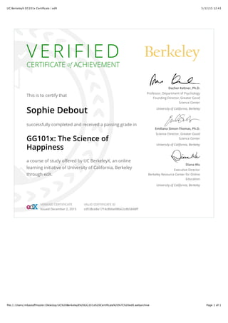 5/12/15 12:43UC BerkeleyX GG101x Certiﬁcate | edX
Page 1 of 1ﬁle:///Users/mbastaffmaster/Desktop/UC%20BerkeleyX%20GG101x%20Certiﬁcate%20%7C%20edX.webarchive
V E R I F I E D
CERTIFICATE of ACHIEVEMENT
This is to certify that
Sophie Debout
successfully completed and received a passing grade in
GG101x: The Science of
Happiness
a course of study offered by UC BerkeleyX, an online
learning initiative of University of California, Berkeley
through edX.
Dacher Keltner, Ph.D.
Professor, Department of Psychology
Founding Director, Greater Good
Science Center
University of California, Berkeley
Emiliana Simon-Thomas, Ph.D.
Science Director, Greater Good
Science Center
University of California, Berkeley
Diana Wu
Executive Director
Berkeley Resource Center for Online
Education
University of California, Berkeley
VERIFIED CERTIFICATE
Issued December 2, 2015
VALID CERTIFICATE ID
cd538ce8e1714c8bbe08b62cdb5848ff
 