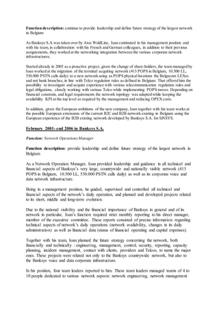 Function description: continue to provide leadership and define future strategy of the largest network
in Belgium
As Banksys S.A.was taken over by Atos WoldLine, Ioan continuted in his management position and
with his team,in collaboration with his French and German colleagues, in addition to their previous
assignements, they worked at the networking integration between the various corporate network
infrastructures.
Started already in 2005 as a proactive project, given the change of share-holders, the team managed by
Ioan worked at the migration of the terminal acquiring network (413 POPS in Belgium, 10.500 LL,
530.000 PSTN calls daily) to a new network using as POPS physical locations the Belgacom LEXes
and not bank branches, in line with Telco regulation rules as defined in Belgium. That offered him the
possibility to investigate and acquire experience with various telecommunication regulation rules and
legal obligations, closely working with various Telco while implementing POPS moves. Depending on
financial constrain, and legal requirements the network topology was adapted while keeping the
availability KPI at the top level as required by the management and reducing OPEXcosts.
In addition, given the European ambitions of the new company, Ioan together with his team works at
the possible European extensions of the current B2C and B2B network existing in Belgium using the
European experience of the B2B existing network developed by Banksys S.A. for SiNSYS.
February 2001- end 2006 in Banksys S.A.
Function: Network OperationsManager
Function description: provide leadership and define future strategy of the largest network in
Belgium
As a Network Operation Manager, Ioan provided leadership and guidance in all technical and
financial aspects of Banksys’s very large, countrywide and nationally visible network (413
POPS in Belgium, 10.500 LL, 530.000 PSTN calls daily) as well as its corporate voice and
data network infrastructure.
Being in a management position, he guided, supervised and controlled all technical and
financial aspects of the network’s daily operation, and planned and developed projects related
to its short, middle and long-term evolution.
Due to the national visibility and the financial importance of Banksys in general and of its
network in particular, Ioan’s function required strict monthly reporting to his direct manager,
member of the executive committee. These reports consisted of precise information regarding
technical aspects of network’s daily operations (network availability, changes in its daily
administration) as well as financial data (status of financial operating and capital expenses).
Together with his team, Ioan planned the future strategy concerning the network, both
financially and technically : engineering, management, control, security, reporting, capacity
planning, incident management, contact with clients, providers and Telcos, to name the major
ones. These projects were related not only to the Banksys countrywide network, but also to
the Banksys voice and data corporate infrastructure.
In his position, four team leaders reported to him. These team leaders managed teams of 4 to
10 people dedicated to various network aspects: network engineering, network management
 