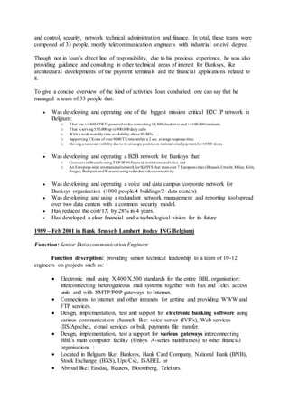 and control, security, network technical administration and finance. In total, these teams were
composed of 33 people, mostly telecommunication engineers with industrial or civil degree.
Though not in Ioan’s direct line of responsibility, due to his previous experience, he was also
providing guidance and consulting in other technical areas of interest for Banksys, like
architectural developments of the payment terminals and the financial applications related to
it.
To give a concise overview of the kind of activities Ioan conducted, one can say that he
managed a team of 33 people that:
 Was developing and operating one of the biggest mission critical B2C IP network in
Belgium:
o That has +/- 400CISCO powerednodes connecting10.500client sites and+/-100.000terminals.
o That is serving530.000 up to900.000daily calls
o With a node monthlytime availability above 99.98%.
o SupportingTXrate of over9000TX/min within a 2 sec. average response time.
o Havinga national visibilitydue to its strategic positionin national retail payment for10500 shops.
 Was developing and operating a B2B network for Banksys that:
o Connects in Brussels usingTCP/IP 40financial institutions andtelco. and
o An European-wide internationalnetworkforSiNSYS that spanover 7 Europeancities (Brussels,Utrecht, Milan, Köln,
Prague, Budapest andWarsaw) usingredundant telcoconnectivity.
 Was developing and operating a voice and data campus corporate network for
Banksys organization (1000 people/4 buildings/2 data centers).
 Was developing and using a redundant network management and reporting tool spread
over two data centers with a common security model.
 Has reduced the cost/TX by 28% in 4 years.
 Has developed a clear financial and a technological vision for its future
1989 – Feb 2001 in Bank Brussels Lambert (today ING Belgium)
Function: Senior Data communication Engineer
Function description: providing senior technical leadership to a team of 10-12
engineers on projects such as:
 Electronic mail using X.400/X.500 standards for the entire BBL organisation:
interconnecting heterogeneous mail systems together with Fax and Telex access
units and with SMTP/POP gateways to Internet.
 Connections to Internet and other intranets for getting and providing WWW and
FTP services.
 Design, implementation, test and support for electronic banking software using
various communication channels like: voice server (IVR's), Web services
(IIS/Apache), e-mail services or bulk payments file transfer.
 Design, implementation, test a support for various gateways interconnecting
BBL's main computer facility (Unisys A-series mainframes) to other financial
organisations :
 Located in Belgium like: Banksys, Bank Card Company, National Bank (BNB),
Stock Exchange (BXS), Upc/Csc, ISABEL or
 Abroad like: Easdaq, Reuters, Bloomberg, Telekurs.
 