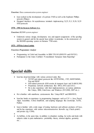 Function: Data communication system engineer
 Ioan worked on the development of a private PAD as well as the Sophonet Phillips
network (Phines)
 Designed interfaces for asynchronous terminals implementing X.25, X.3, X.28, X.29
STD protocols
1978 – 1981 in Siemens Software S.A.
Function: BS2000 system engineer
 Undertook various design, development, test, and support assignments of the spooling
system in general and for the special laser printer in particular, in the environment of
the BS2000 operating system on Siemens 7700 series.
1975 – 1978 in Union Carbide
Function: Programmer Analyst
 Programming in Cobol and Assembler in IBM 370/145 (DOS/VS and OS/VS1)
 Participated in the Union Carbide's "Consolidated European Sales Reporting"
Special skills
 Ioan has deep knowledge with various protocol suites like:
 TCP/IP and related protocols like HTTP/HTML, FTP, SMTP/MIME,
Pop and IMAP
 OSI related protocols (OSI session & transport layer and X.400/X.500)
 Proprietary network architectures like: BNA, SNA and LU6.2.
 He is also experience with their implementations on various platforms
like Unisys, IBM, Unix/Linux and Windows (NT,2000, 2007 etc..).
 He is familiar with mainframe environments like: Unisys/MCP and IBM/MVS.
 Ioan has hands on experience in programming languages such as C/C++, Java, Pascal,
Algol, Assembler, Cobol, SmallTalk, and scripting languages like JavaScript, Tcl/Tk,
Python.
 Ioan is familiar with a wide range of routing hardware and software products of Cisco,
and he has experience with various telecommunication firewalls (eg. Check-point1)
and proxies (eg. CSM).

 As hobbies, in his spare time, in addition to abundant reading, he works and deals with
subjects relate to pure mathematics: probability theory, abstract algebra, geometry
etc…
 