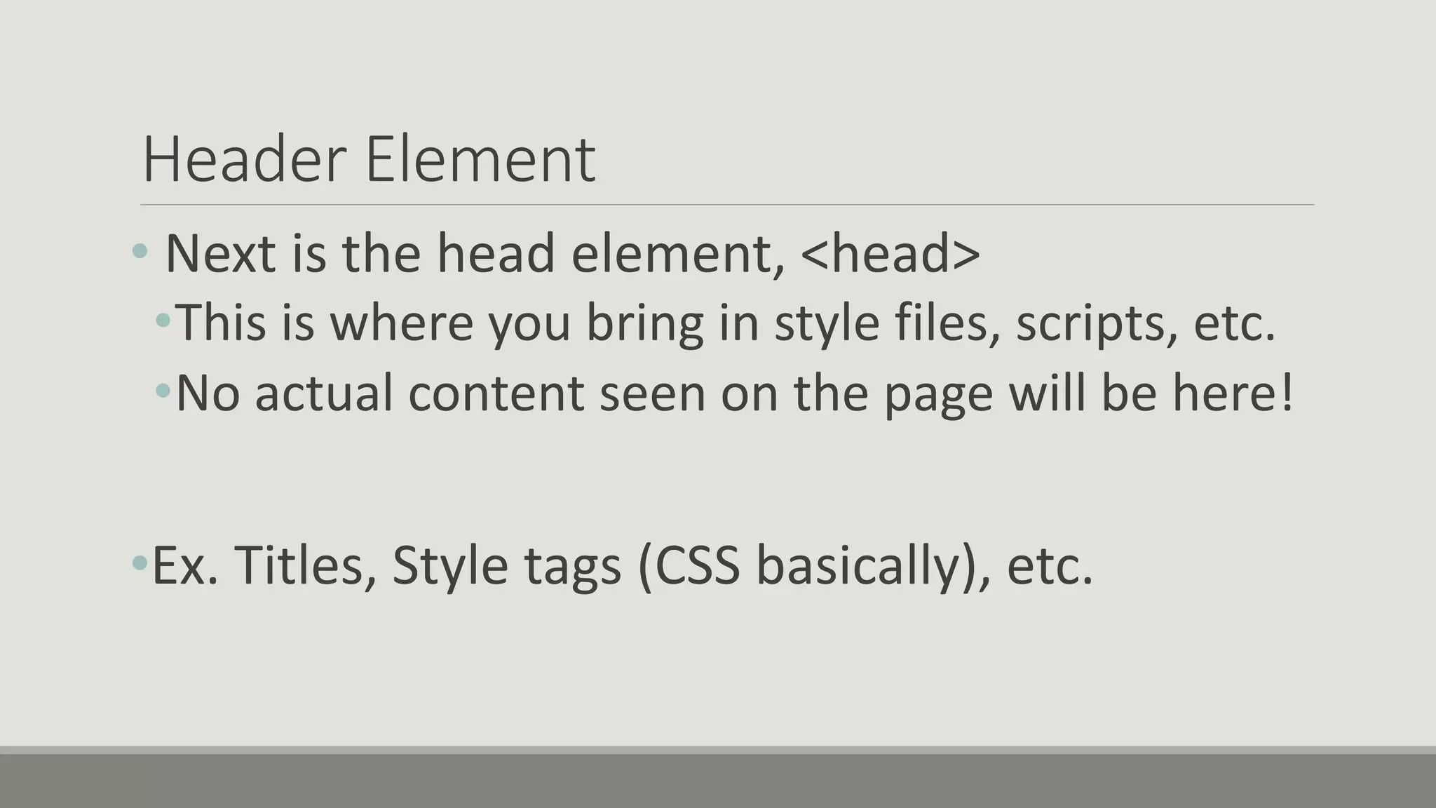 Header Element
• Next is the head element, <head>
•This is where you bring in style files, scripts, etc.
•No actual content seen on the page will be here!
•Ex. Titles, Style tags (CSS basically), etc.
 