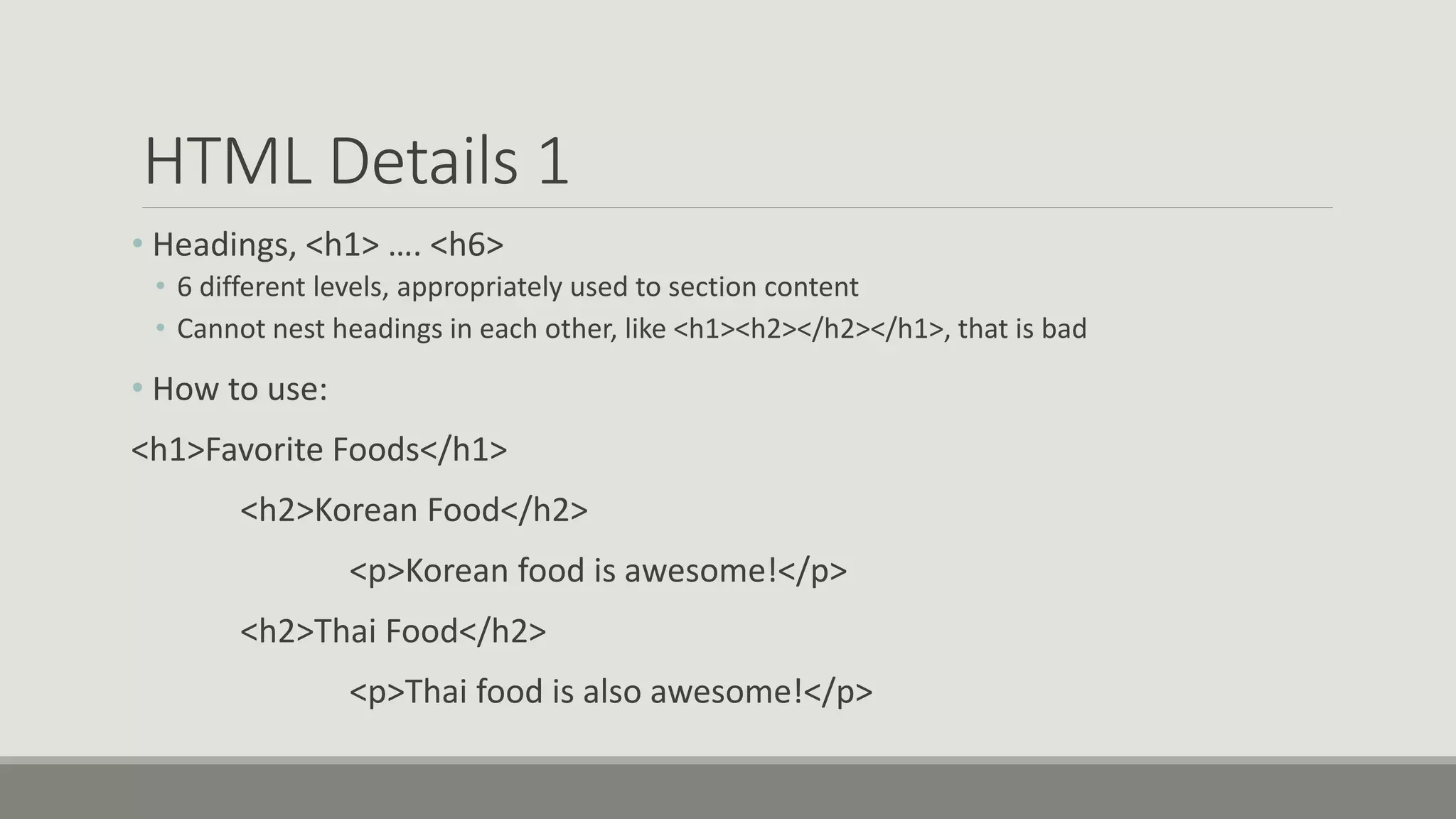 HTML Details 1
• Headings, <h1> …. <h6>
• 6 different levels, appropriately used to section content
• Cannot nest headings in each other, like <h1><h2></h2></h1>, that is bad
• How to use:
<h1>Favorite Foods</h1>
<h2>Korean Food</h2>
<p>Korean food is awesome!</p>
<h2>Thai Food</h2>
<p>Thai food is also awesome!</p>
 