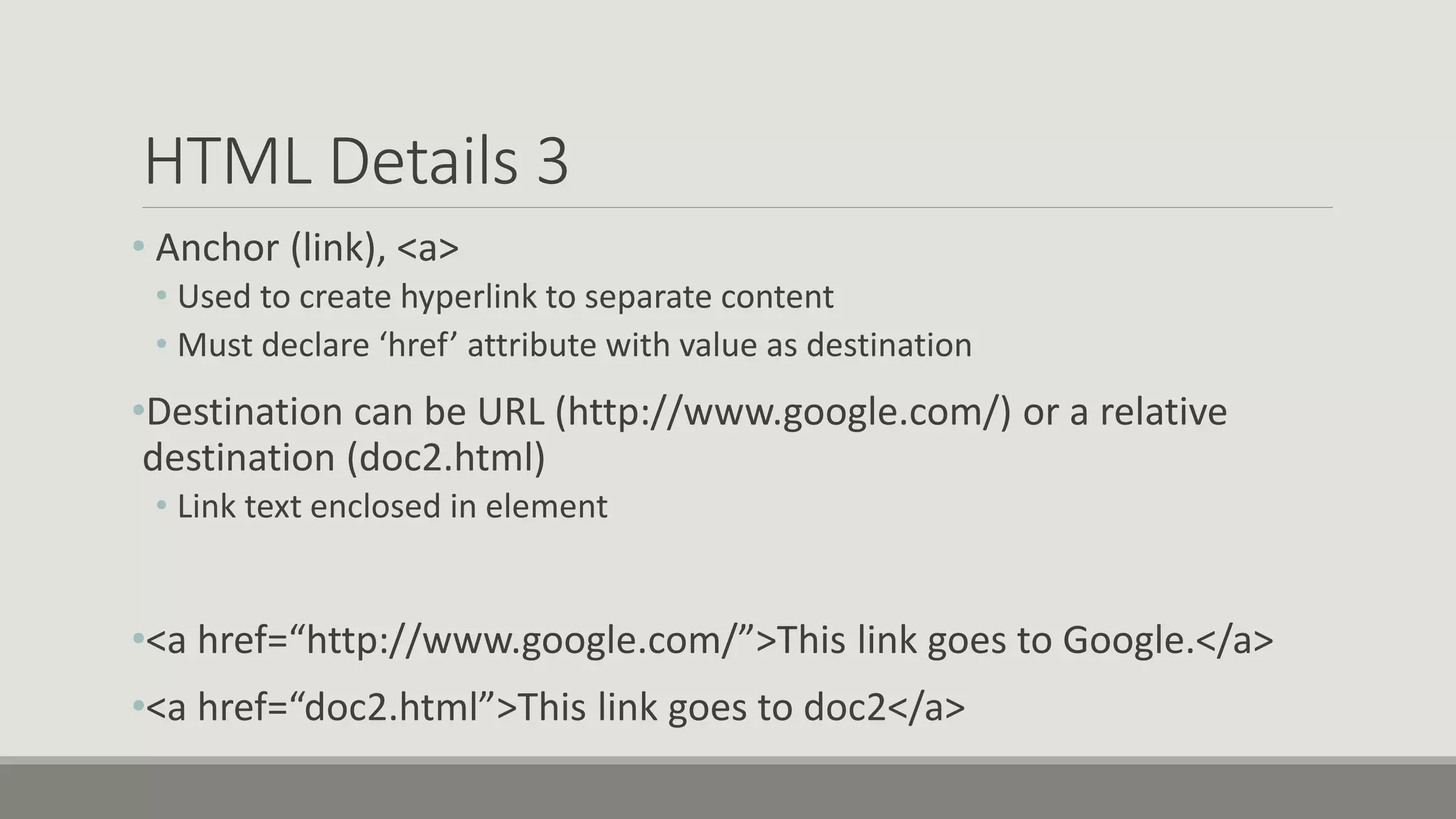 HTML Details 3
• Anchor (link), <a>
• Used to create hyperlink to separate content
• Must declare ‘href’ attribute with value as destination
•Destination can be URL (http://www.google.com/) or a relative
destination (doc2.html)
• Link text enclosed in element
•<a href=“http://www.google.com/”>This link goes to Google.</a>
•<a href=“doc2.html”>This link goes to doc2</a>
 