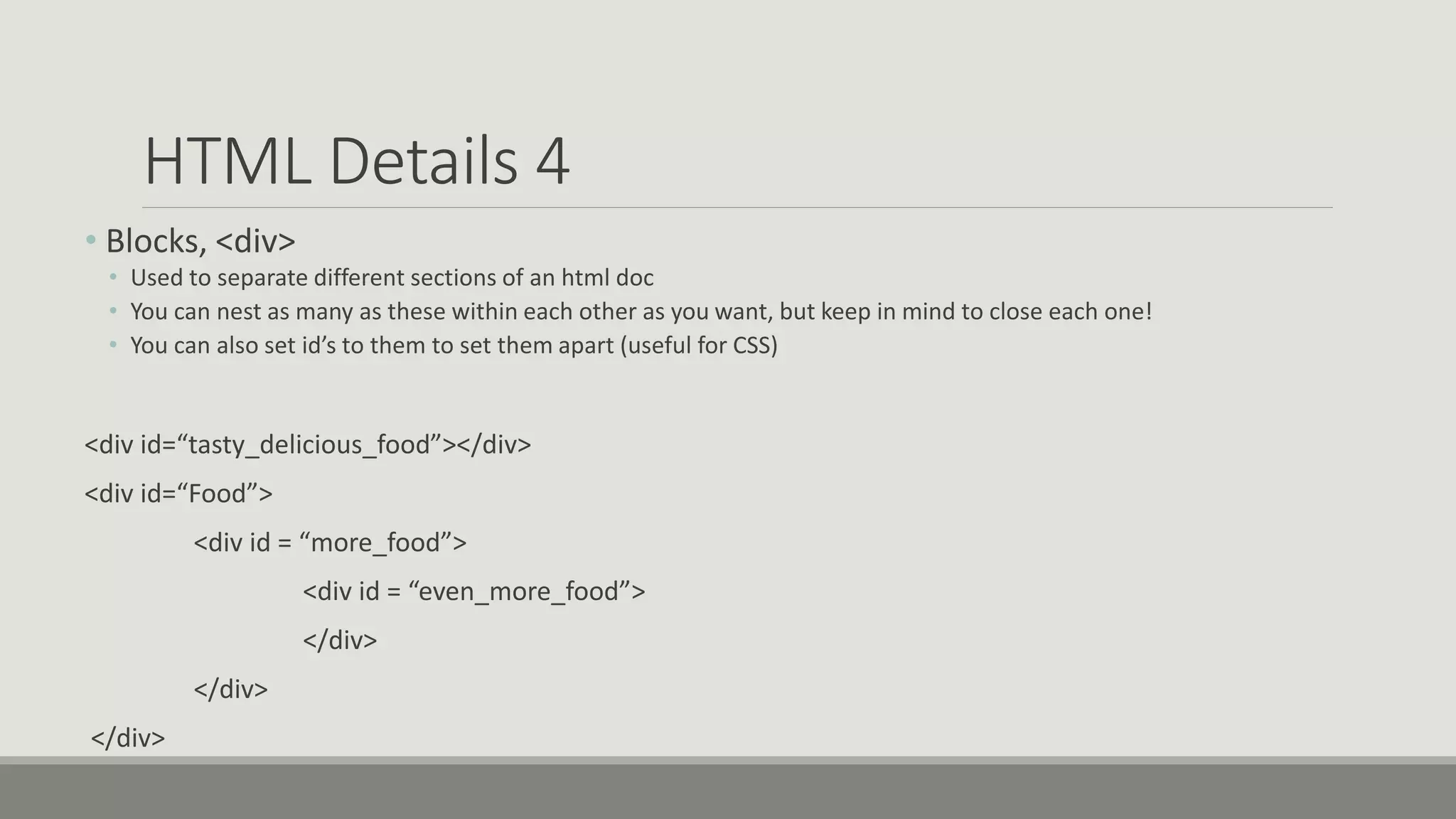 HTML Details 4
• Blocks, <div>
• Used to separate different sections of an html doc
• You can nest as many as these within each other as you want, but keep in mind to close each one!
• You can also set id’s to them to set them apart (useful for CSS)
<div id=“tasty_delicious_food”></div>
<div id=“Food”>
<div id = “more_food”>
<div id = “even_more_food”>
</div>
</div>
</div>
 