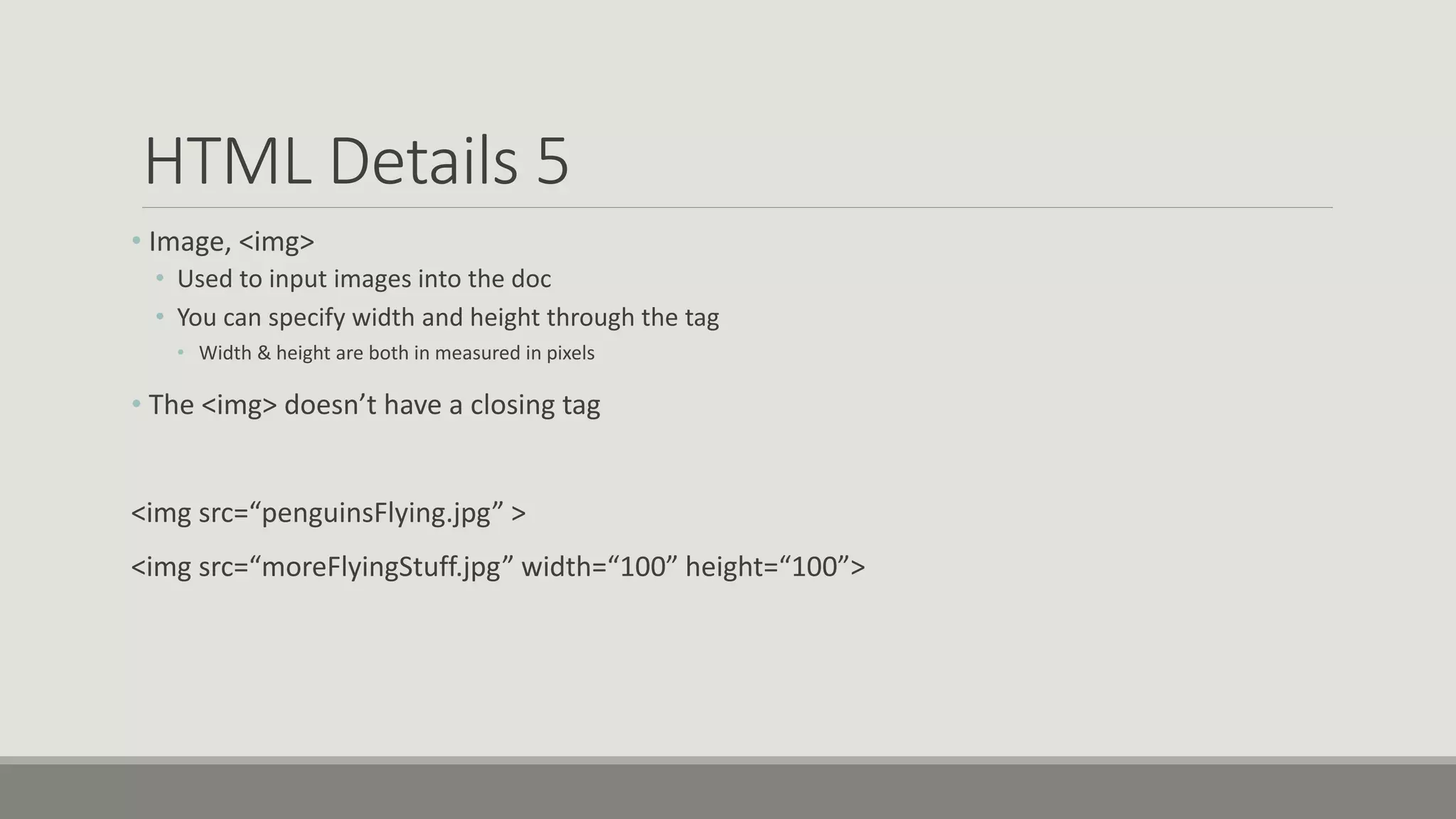 HTML Details 5
• Image, <img>
• Used to input images into the doc
• You can specify width and height through the tag
• Width & height are both in measured in pixels
• The <img> doesn’t have a closing tag
<img src=“penguinsFlying.jpg” >
<img src=“moreFlyingStuff.jpg” width=“100” height=“100”>
 