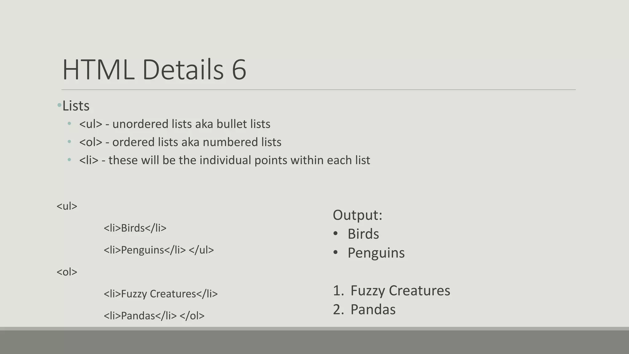 HTML Details 6
•Lists
• <ul> - unordered lists aka bullet lists
• <ol> - ordered lists aka numbered lists
• <li> - these will be the individual points within each list
<ul>
<li>Birds</li>
<li>Penguins</li> </ul>
<ol>
<li>Fuzzy Creatures</li>
<li>Pandas</li> </ol>
Output:
• Birds
• Penguins
1. Fuzzy Creatures
2. Pandas
 