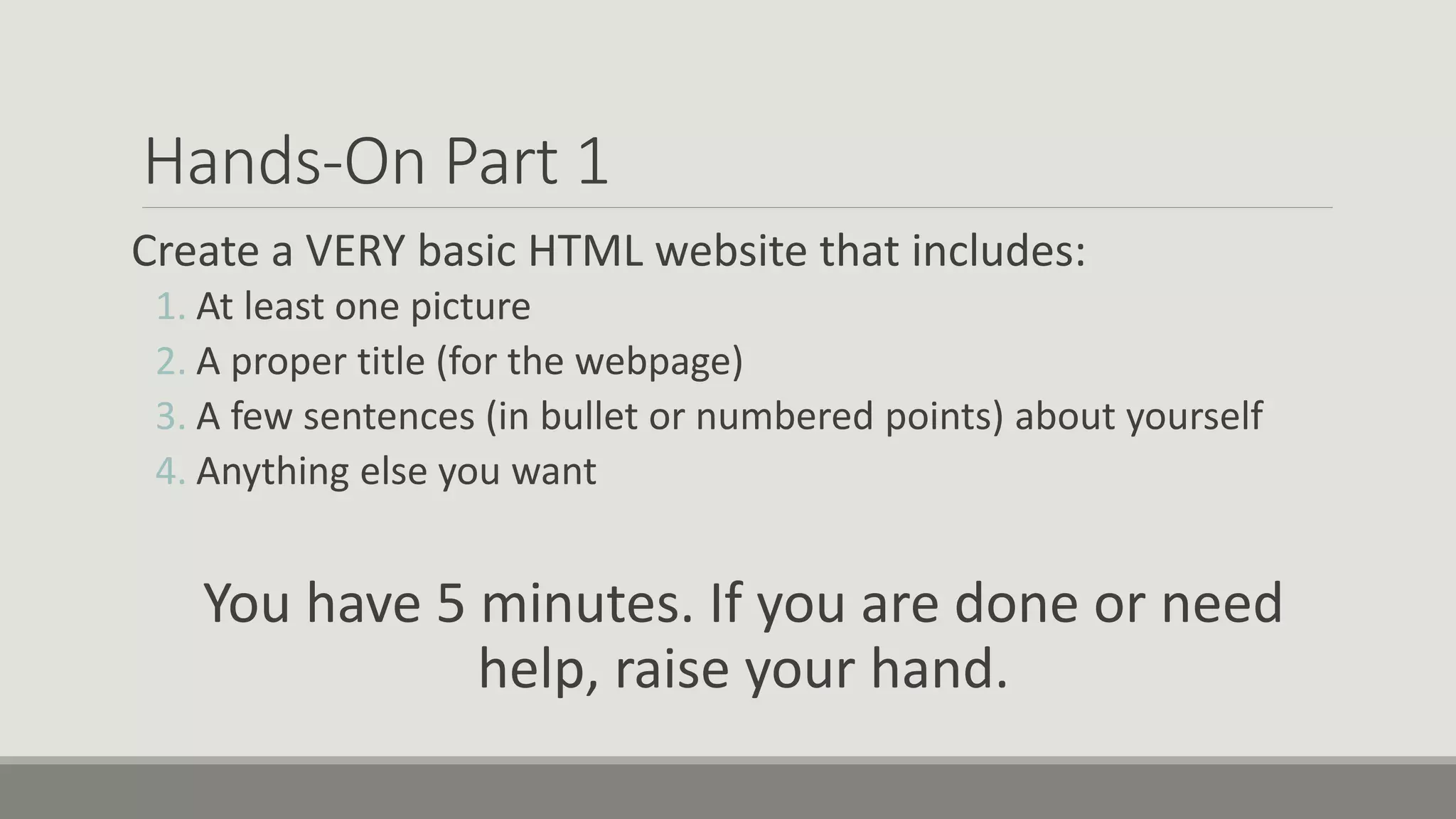 Hands-On Part 1
Create a VERY basic HTML website that includes:
1. At least one picture
2. A proper title (for the webpage)
3. A few sentences (in bullet or numbered points) about yourself
4. Anything else you want
You have 5 minutes. If you are done or need
help, raise your hand.
 