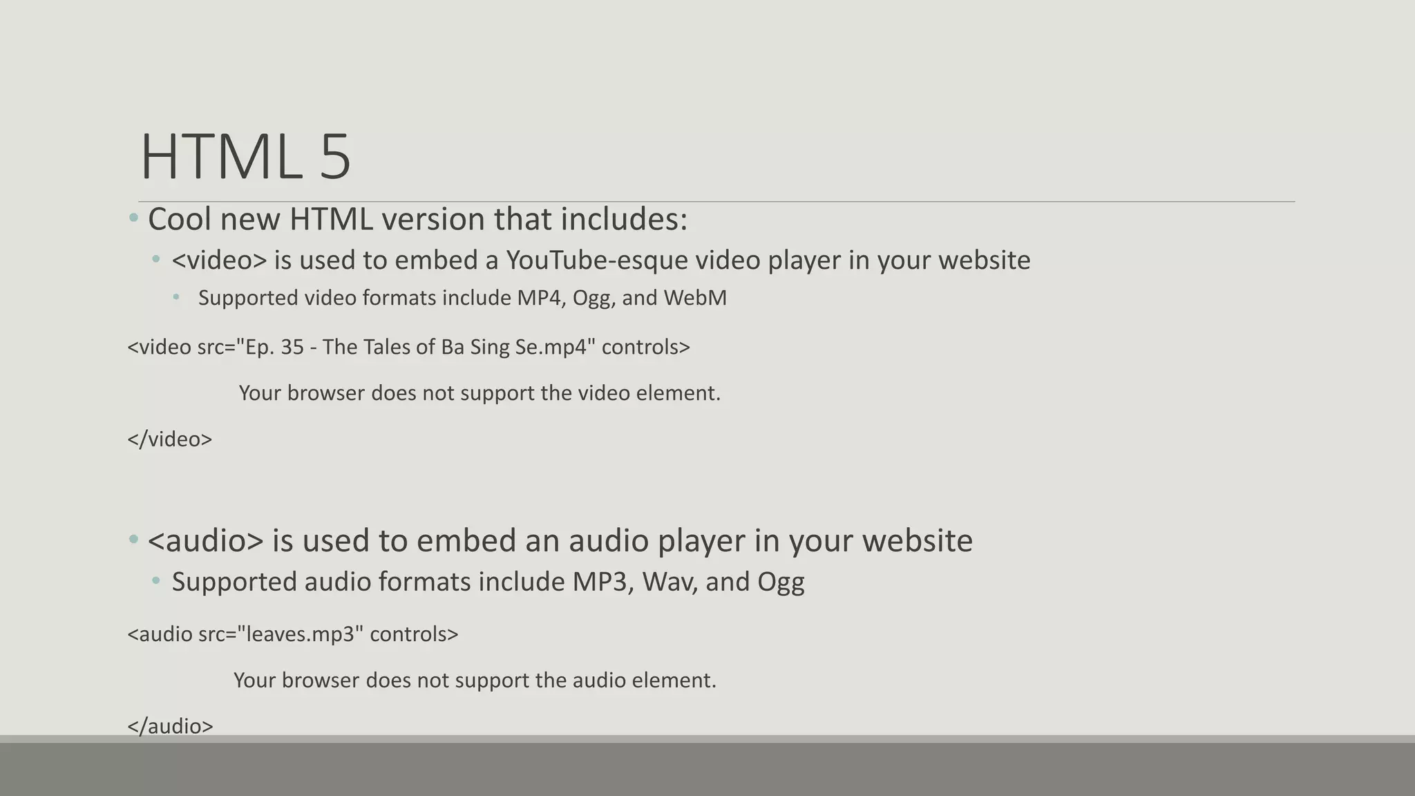 HTML 5
• Cool new HTML version that includes:
• <video> is used to embed a YouTube-esque video player in your website
• Supported video formats include MP4, Ogg, and WebM
<video src="Ep. 35 - The Tales of Ba Sing Se.mp4" controls>
Your browser does not support the video element.
</video>
• <audio> is used to embed an audio player in your website
• Supported audio formats include MP3, Wav, and Ogg
<audio src="leaves.mp3" controls>
Your browser does not support the audio element.
</audio>
 