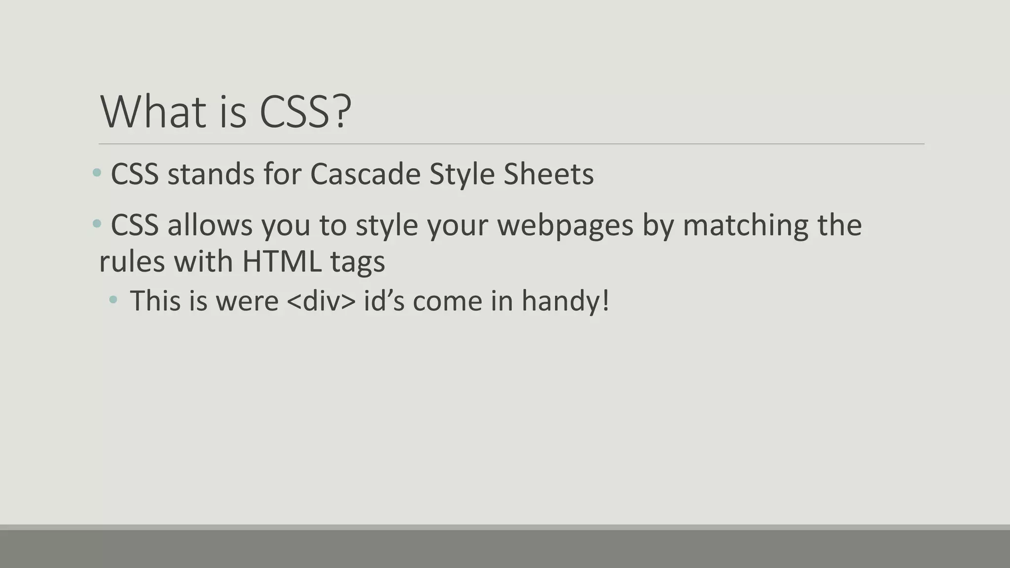 What is CSS?
• CSS stands for Cascade Style Sheets
• CSS allows you to style your webpages by matching the
rules with HTML tags
• This is were <div> id’s come in handy!
 