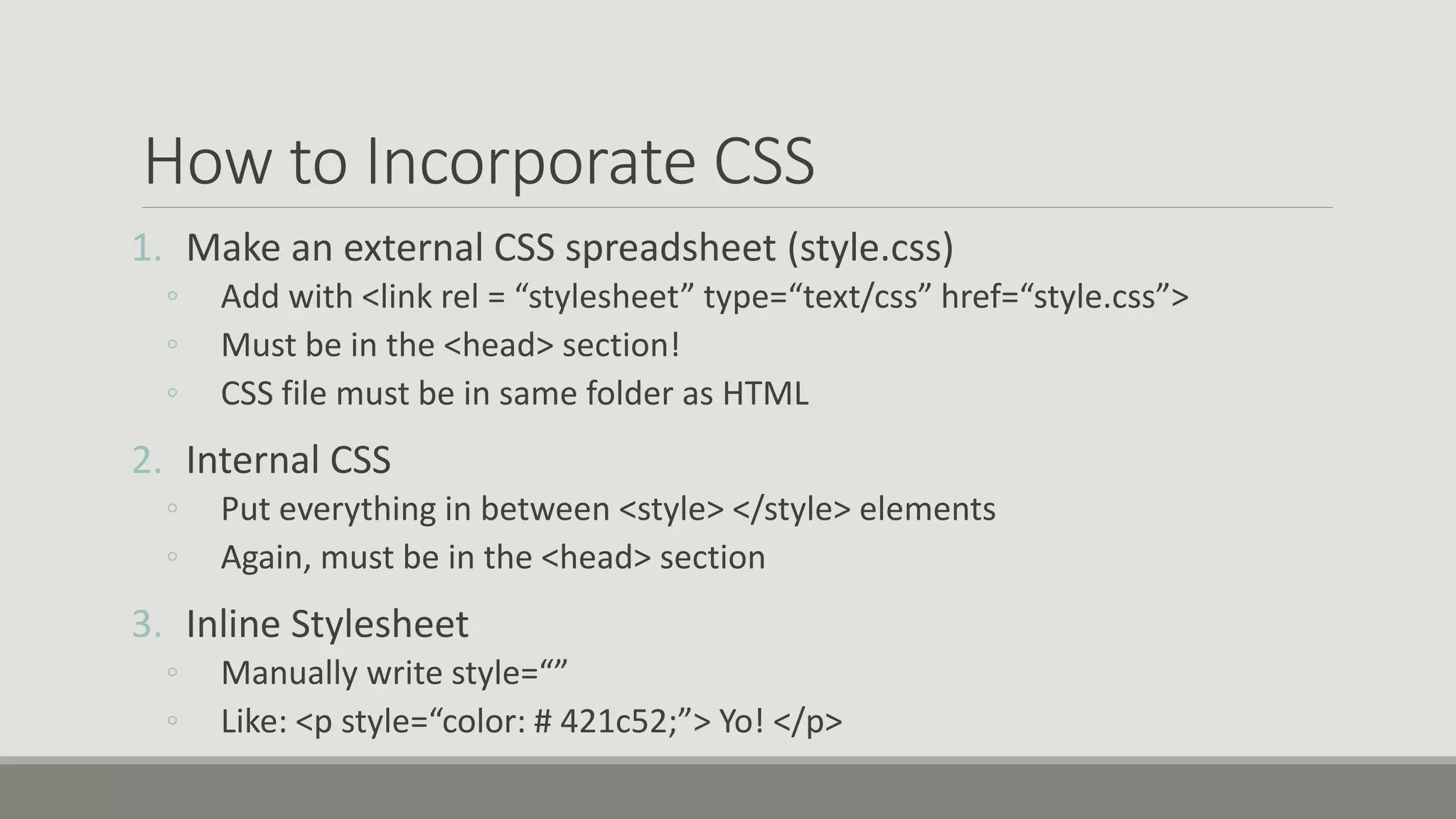 How to Incorporate CSS
1. Make an external CSS spreadsheet (style.css)
◦ Add with <link rel = “stylesheet” type=“text/css” href=“style.css”>
◦ Must be in the <head> section!
◦ CSS file must be in same folder as HTML
2. Internal CSS
◦ Put everything in between <style> </style> elements
◦ Again, must be in the <head> section
3. Inline Stylesheet
◦ Manually write style=“”
◦ Like: <p style=“color: # 421c52;”> Yo! </p>
 