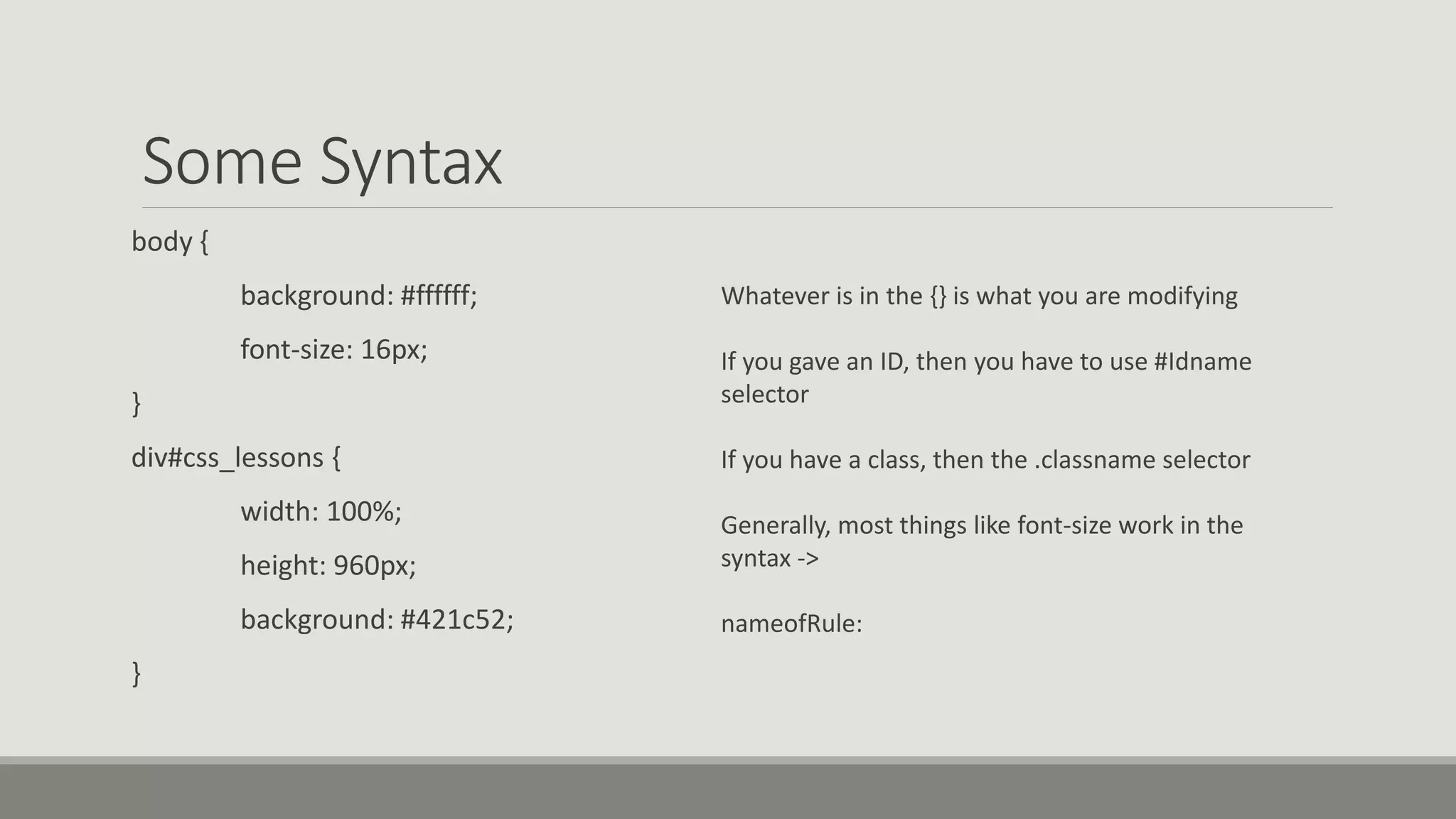 Some Syntax
body {
background: #ffffff;
font-size: 16px;
}
div#css_lessons {
width: 100%;
height: 960px;
background: #421c52;
}
Whatever is in the {} is what you are modifying
If you gave an ID, then you have to use #Idname
selector
If you have a class, then the .classname selector
Generally, most things like font-size work in the
syntax ->
nameofRule:
 