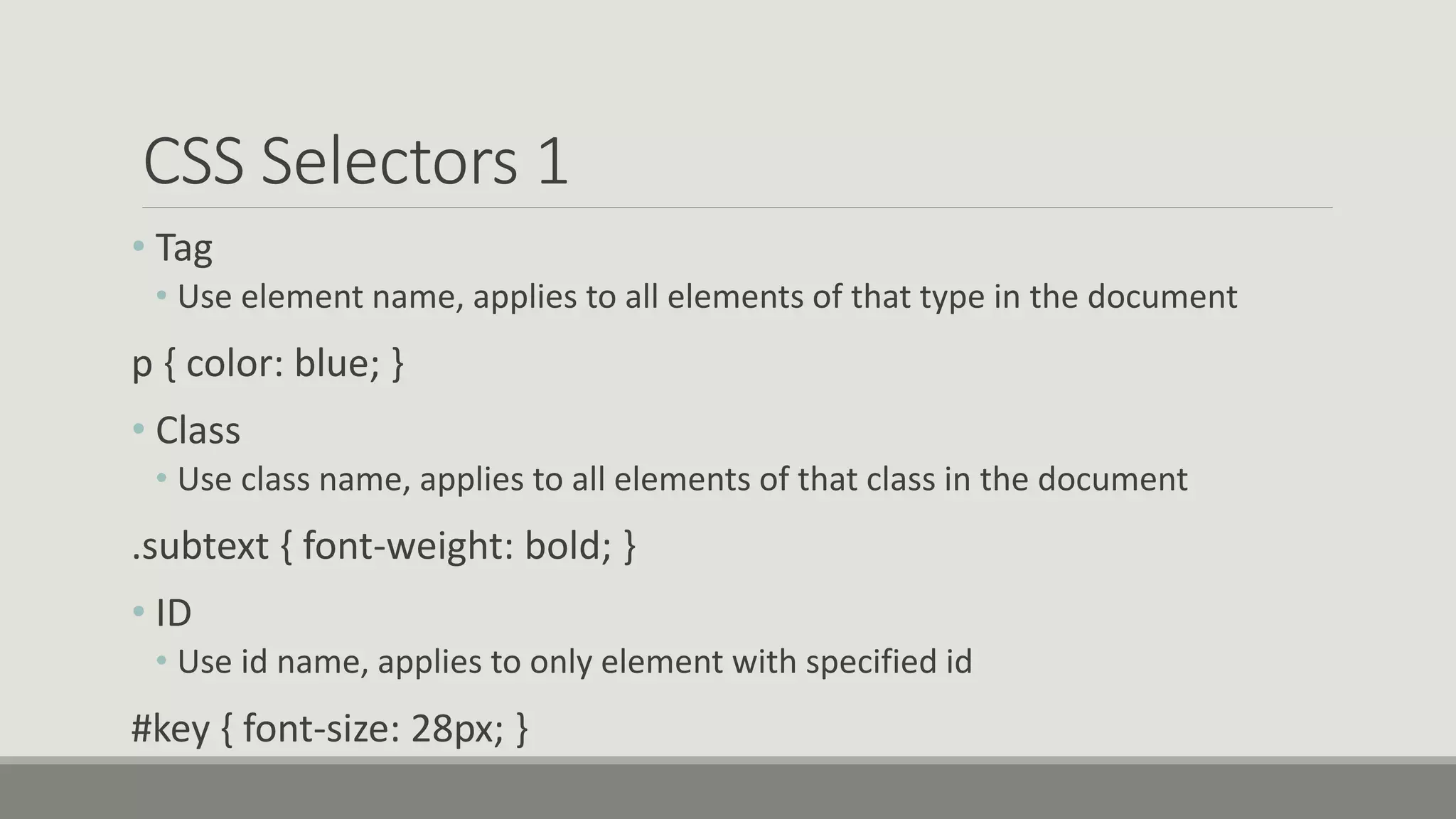 CSS Selectors 1
• Tag
• Use element name, applies to all elements of that type in the document
p { color: blue; }
• Class
• Use class name, applies to all elements of that class in the document
.subtext { font-weight: bold; }
• ID
• Use id name, applies to only element with specified id
#key { font-size: 28px; }
 